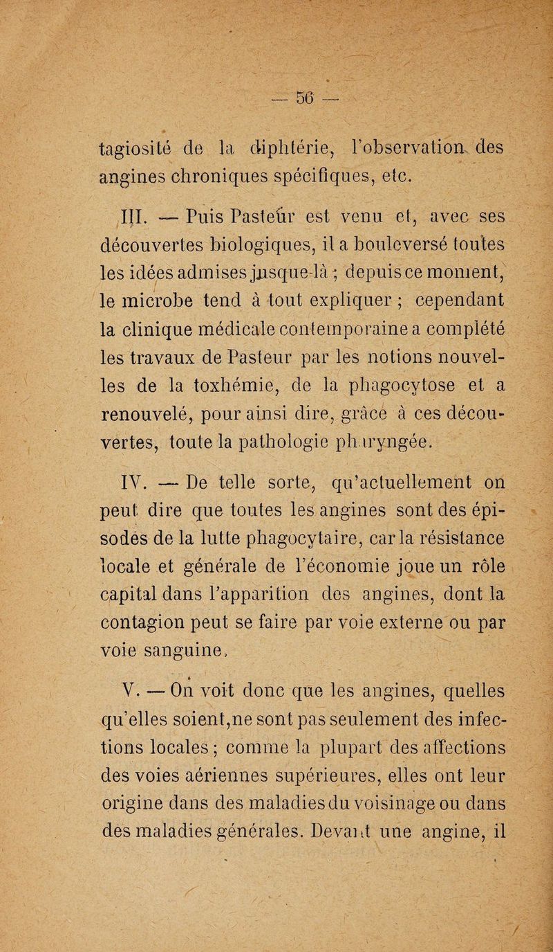 tagiosité de la diphtérie, l’observation des angines chroniques spécifiques, etc. III. — Puis Pasteur est venu et, avec ses découvertes biologiques, il a bouleversé tou tes les idées admises jusque-là ; depuis ce moment, le microbe tend à tout expliquer ; cependant la clinique médicale contemporaine a complété les travaux de Pasteur par les notions nouvel¬ les de la toxhémie, de la phagocytose et a renouvelé, pour ainsi dire, grâce à ces décou¬ vertes, toute la pathologie pharyngée. IV. — De telle sorte, qu’actuellement on peut dire que toutes les angines sont des épi¬ sodes de la lutte phagocytaire, caria résistance locale et générale de l’économie joue un rôle capital dans l’apparition dos angines, dont la contagion peut se faire par voie externe ou par voie sanguine, * V. — On voit donc que les angines, quelles qu’elles soient,ne sont pas seulement des infec¬ tions locales ; comme la plupart des affections des voies aériennes supérieures, elles ont leur origine dans des maladies du voisinage ou dans des maladies générales. Devant une angine, il