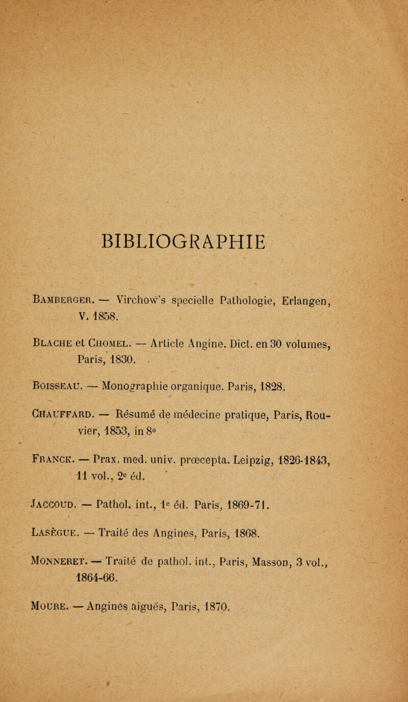 BIBLIOGRAPHIE Bamberger. — Virchow’s specielle Pathologie, Erlangen, V. 1858. Blache et Chomel. — Article Angine. Dict. en 30 volumes, Paris, 1830. Boisseau. — Monographie organique. Paris, 1828. Chauffard. — Résumé de médecine pratique, Paris, Rou- vier, 1853, in 8° Franck. — Prax. med. univ. prœcepta. Leipzig, 1826-1843, 11 vol., 2e éd. Jaccoud. — Pathol, int., Ie éd. Paris, 1869-71. Lasègue. — Traité des Angines, Paris, 1868. Monneret. — Traité de pathol. int., Paris, Masson, 3 vol., 1864-66. Moüre. —Angines aiguës, Paris, 1870.