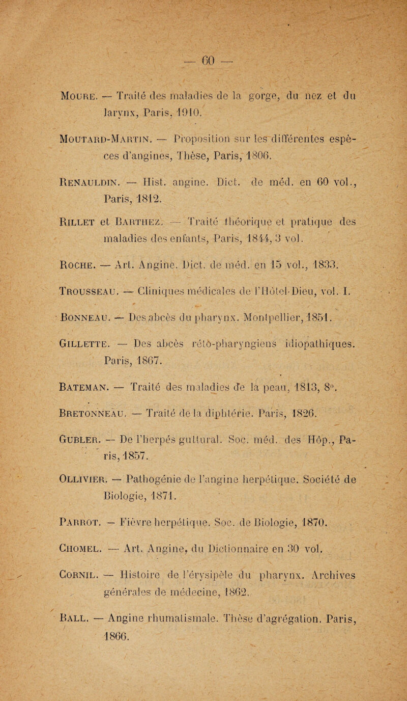 Moure. — Traité des maladies de la gorge, du nez et du larynx, Paris, 4910. Moutard-Martin. —- Proposition sur les différentes espè¬ ces d’angines, Thèse, Paris, 1806. Renauldin. — Hist. angine. Dict. de mëd. en 60 vol., Paris, 1812. Rillet et Barthez. — Traité théorique et pratique des » maladies des enfants, Paris, 1844, 3 vol. Roche. — Art. Angine. Dict. de méd. en 15 vol., 1833. Trousseau. — Cliniques médicales de rilole!-Dieu, vol. I. ■ Bonneau. — Des abcès du pharynx. Montpellier, 1851. Gillette. — Des abcès réto-pharyngieos idiopathiques. Paris, 1867. Bateman. — Traité des maladies Je la peau, 1813, 8°. Bretonneau. — Traité de là diphtérie. Paris, 1826. Ourler. — De h herpès'guttural. Soc. méd. des Hôp., Pa¬ ris, 1857. Ollivier. — Pathogénie de l’angine herpétique. Société de Biologie, 1871. Parrot. — Fièvre herpétique. Soc. de Biologie, 1870. Ciiomel. — Art. Angine, du Dictionnaire en 30 vol. Gornil. — Histoire de l’érysipèle du pharynx. Archives générales de médecine, 1862. Ball. — Angine rhumatismale. Thèse d’agrégation. Paris, 1866.