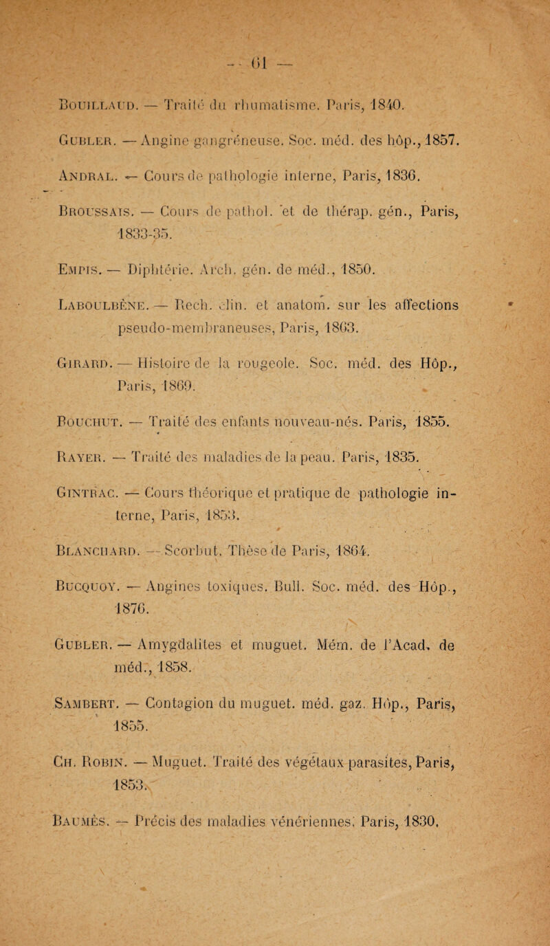 - 01 Bouillaud. — Traita du rhumatisme. Paris, 1840. V 1 Gubler. —Angine gangréneuse. Soc. méd. des hôp., 1857. Andral. Cours de pathologie interne, Paris, 1836. Broussais. — Cours de patliol. et de tliérap. gén., Paris, 1833-35. Empis. — Diphtérie. Arch. gén. de méd., 1850. Laboulbène.— Ilech. clin, et anatom. sur les affections pseudo-membraneuses, Paris, 1803. Girard. — Histoire de la rougeole. Soc. méd. des Hôp., Paris, 1869. Bouc.hut. — Traité des enfants nouveau-nés. Paris, 1855. € Rayer. — Traité des maladies de la peau. Paris, 1835. Gintrac. — Cours théorique et pratique de pathologie in¬ terne, Paris, 1853. Blanchard. — Scorbut. Thèse de Paris, 1864. \ ' Bucquoÿ. — Angines toxiques. Bull. Soc. méd. des Hôp., 1876. Gubler. — Amygdalites et muguet. Mém. de TAcad, de méd., 1858. Sambert. — Contagion du muguet, méd. gaz. Hôp., Paris, Ch. Robin. — Muguet. Traité des végétaux parasites, Paris, 1853.- Baumes. — Précis des maladies vénériennes.' Paris, 1830,