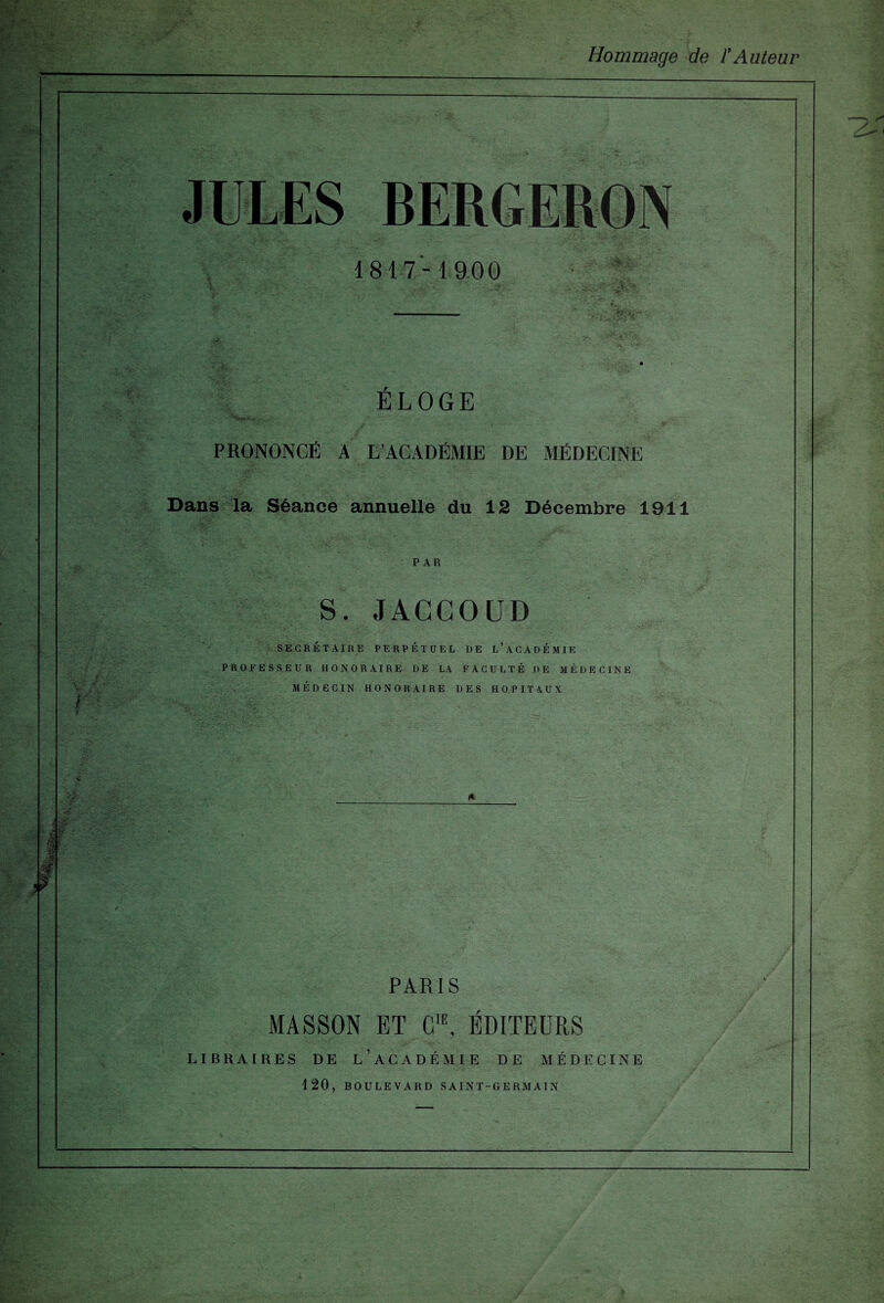 Hommage de l’Auteur l? JULES BERGERON 1817-1900 ’ f. '  v *;a'SSV ÉLOGE PRONONCÉ A L’ACADÉMIE DE MÉDECINE Dans la Séance annuelle du 12 Décembre 1911 PAR S. JACCOUD SECRÉTAIRE PERPÉTUEL DE L’ACADÉMIE PROFESSEUR HONORAIRE DE LA FACULTÉ DE MÉDECINE MÉDECIN HONORAIRE DES HOPITAUX PARIS MASSON ET C,E, ÉDITEURS LIBRAIRES DE L’ACADÉMIE DE MÉDECINE 120, BOULEVARD SAINT-GERMAIN
