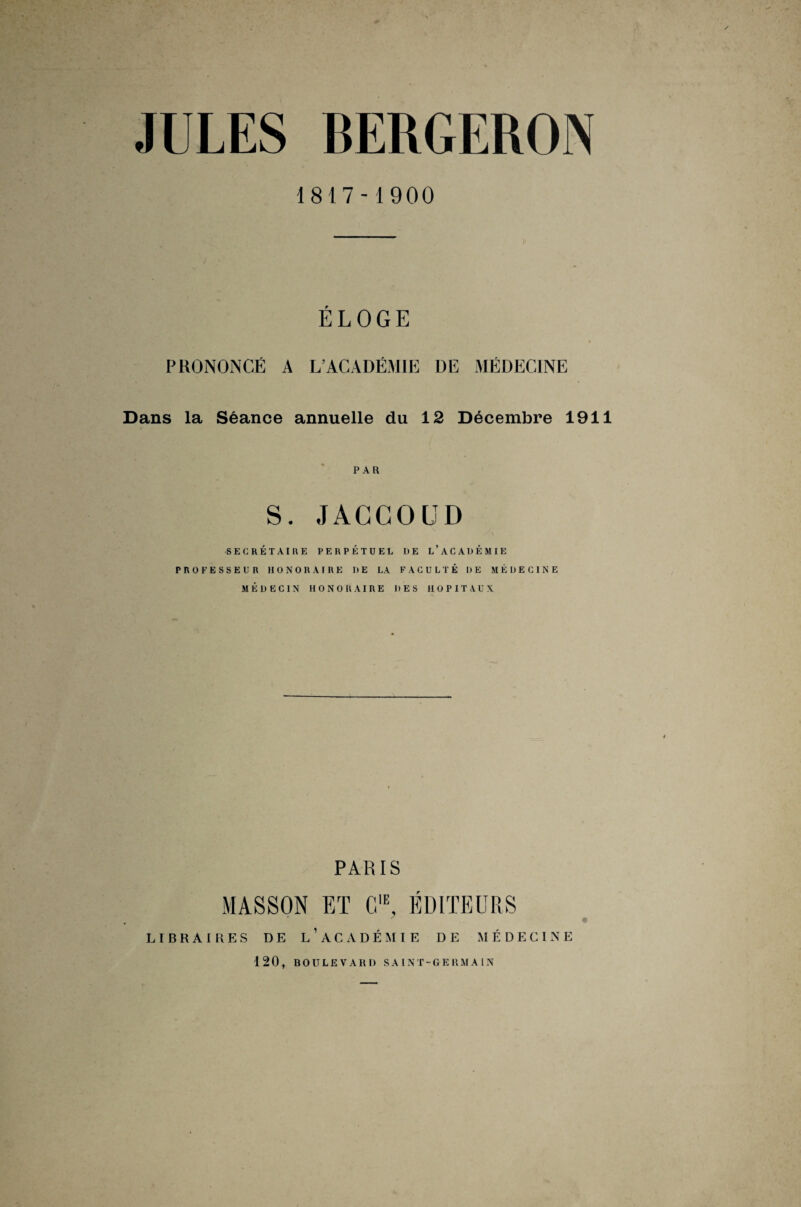 JULES BERGERON 1817-1900 ÉLOGE » PRONONCÉ A L’ACADÉMIE DE MÉDECINE Dans la Séance annuelle du 12 Décembre 1911 PAR S. JACCOUD SECRÉTAIRE PERPÉTUEL DE L’ACADÉMIE PROFESSEUR HONORAIRE DE LA FACULTÉ DE MÉDECINE MÉDECIN HONORAIRE DES HOPITAUX PARIS MASSON ET C1E, ÉDITEURS LIBRAIRES DE L’ACADÉMIE DE MÉDECINE 120, BOULEVARD SAINT-GERMAIN