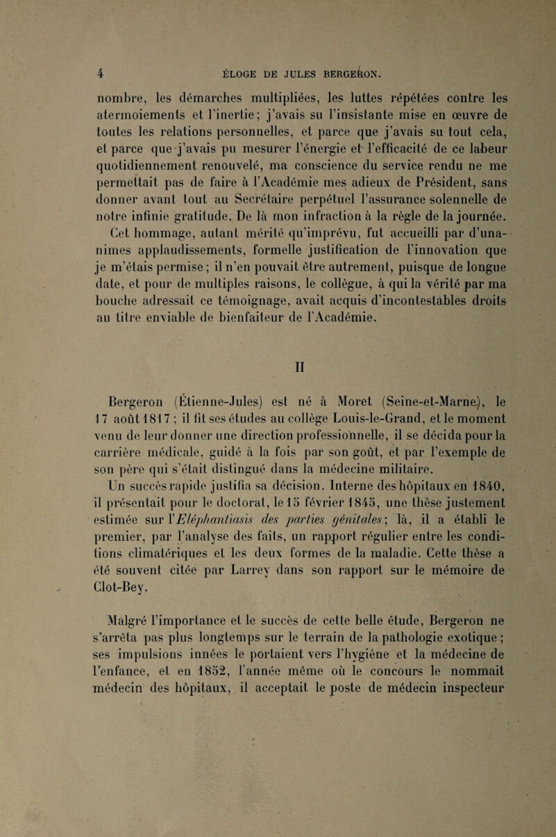 nombre, les démarches multipliées, les luttes répétées contre les atermoiements et l’inertie; j’avais su l’insistante mise en œuvre de toutes les relations personnelles, et parce que j’avais su tout cela, et parce que j’avais pu mesurer l’énergie et l’efficacité de ce labeur quotidiennement renouvelé, ma conscience du service rendu ne me permettait pas de faire à l’Académie mes adieux de Président, sans donner avant tout au Secrétaire perpétuel l’assurance solennelle de notre infinie gratitude. De là mon infraction à la règle de la journée. Cet hommage, autant mérité qu’imprévu, fut accueilli par d’una¬ nimes applaudissements, formelle justification de l’innovation que je m’étais permise ; il n’en pouvait être autrement, puisque de longue date, et pour de multiples raisons, le collègue, à qui la vérité par ma bouche adressait ce témoignage, avait acquis d'incontestables droits au titre enviable de bienfaiteur de l'Académie. II Bergeron (Étienne-Jules) est né à Moret (Seine-et-Marne), le 17 août 1817 ; il fit ses études au collège Louis-le-Grand, et le moment venu de leur donner une direction professionnelle, il se décida pour la carrière médicale, guidé à la fois par son goût, et par l’exemple de son père qui s’était distingué dans la médecine militaire. Un succès rapide justifia sa décision. Interne des hôpitaux en 1840, il présentait pour le doctorat, le 15 février 1845, une thèse justement estimée sur YEléphantiasis des parties génitales ; là, il a établi le premier, par l’analyse des faits, un rapport régulier entre les condi¬ tions climatériques et les deux formes de la maladie. Cette thèse a été souvent citée par Larrey dans son rapport sur le mémoire de Clot-Bey. Malgré l’importance et le succès de cette belle étude, Bergeron ne s’arrêta pas plus longtemps sur le terrain de la pathologie exotique; ses impulsions innées le portaient vers l’hygiène et la médecine de l’enfance, et en 1852, l’année même où le concours le nommait médecin des hôpitaux, il acceptait le poste de médecin inspecteur