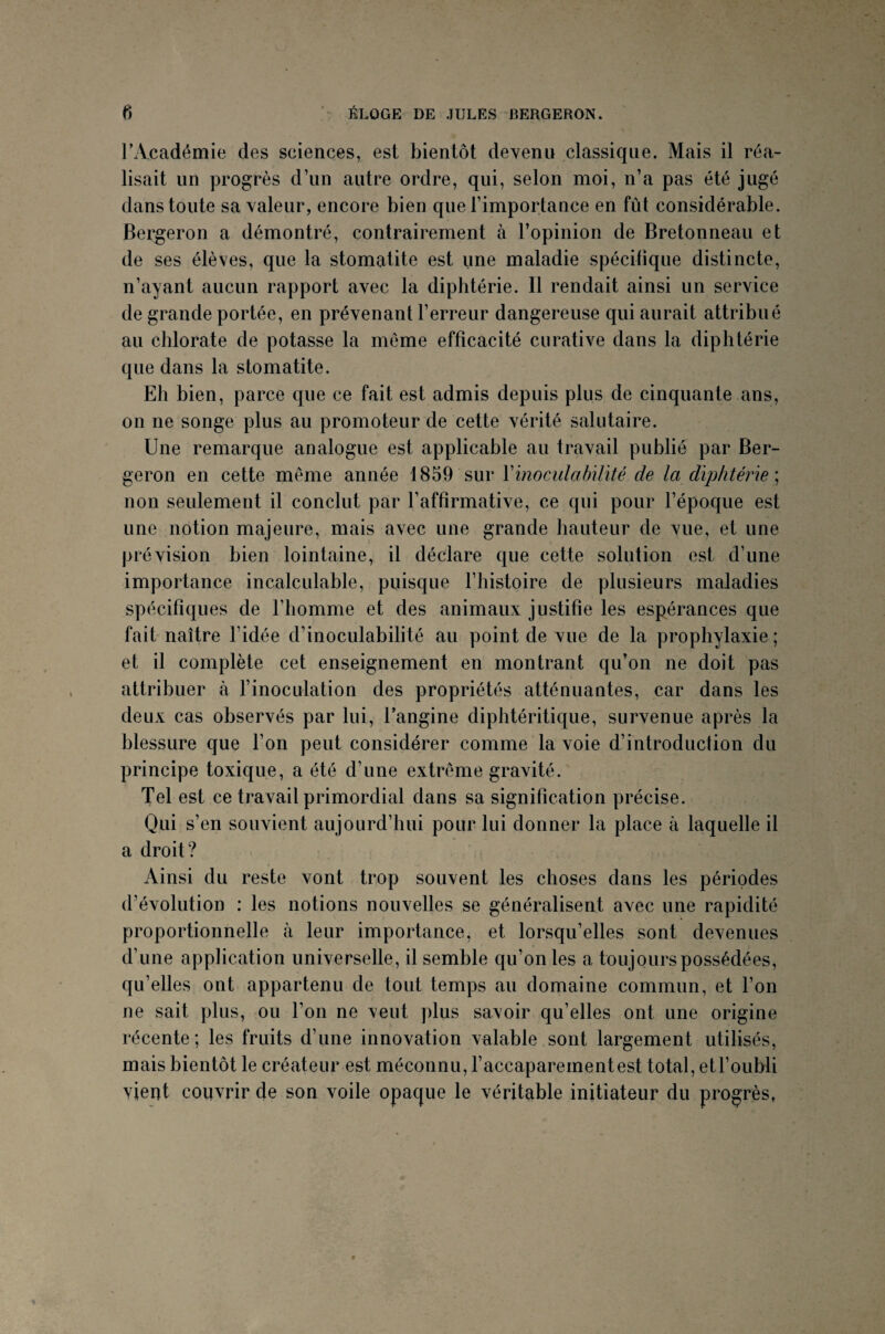 F Académie des sciences, est bientôt devenu classique. Mais il réa¬ lisait un progrès d’un autre ordre, qui, selon moi, n’a pas été jugé dans toute sa valeur, encore bien que l’importance en fût considérable. Bergeron a démontré, contrairement à l’opinion de Bretonneau et de ses élèves, que la stomatite est une maladie spécifique distincte, n’ayant aucun rapport avec la diphtérie. Il rendait ainsi un service de grande portée, en prévenant l’erreur dangereuse qui aurait attribué au chlorate de potasse la même efficacité curative dans la diphtérie que dans la stomatite. Eh bien, parce que ce fait est admis depuis plus de cinquante ans, on ne songe plus au promoteur de cette vérité salutaire. Une remarque analogue est applicable au travail publié par Ber¬ geron en cette même année 1859 sur Yinoculabilité de la diphtérie ; non seulement il conclut par l'affirmative, ce qui pour l’époque est une notion majeure, mais avec une grande hauteur de vue, et une prévision bien lointaine, il déclare que cette solution est d’une importance incalculable, puisque l’histoire de plusieurs maladies spécifiques de l’homme et des animaux justifie les espérances que fait naître l’idée d’inoculabilité au point de vue de la prophylaxie ; et il complète cet enseignement en montrant qu’on ne doit pas attribuer à l’inoculation des propriétés atténuantes, car dans les deux cas observés par lui, l’angine diphtéritique, survenue après la blessure que l’on peut considérer comme la voie d’introduction du principe toxique, a été d’une extrême gravité. Tel est ce travail primordial dans sa signification précise. Qui s’en souvient aujourd’hui pour lui donner la place à laquelle il a droit? Ainsi du reste vont trop souvent les choses dans les périodes d’évolution : les notions nouvelles se généralisent avec une rapidité proportionnelle à leur importance, et lorsqu’elles sont devenues d’une application universelle, il semble qu’on les a toujours possédées, qu’elles ont appartenu de tout temps au domaine commun, et l’on ne sait plus, ou l’on ne veut plus savoir qu’elles ont une origine récente; les fruits d’une innovation valable sont largement utilisés, mais bientôt le créateur est méconnu, l’accaparementest total, et l'oubli vient couvrir de son voile opaque le véritable initiateur du progrès,