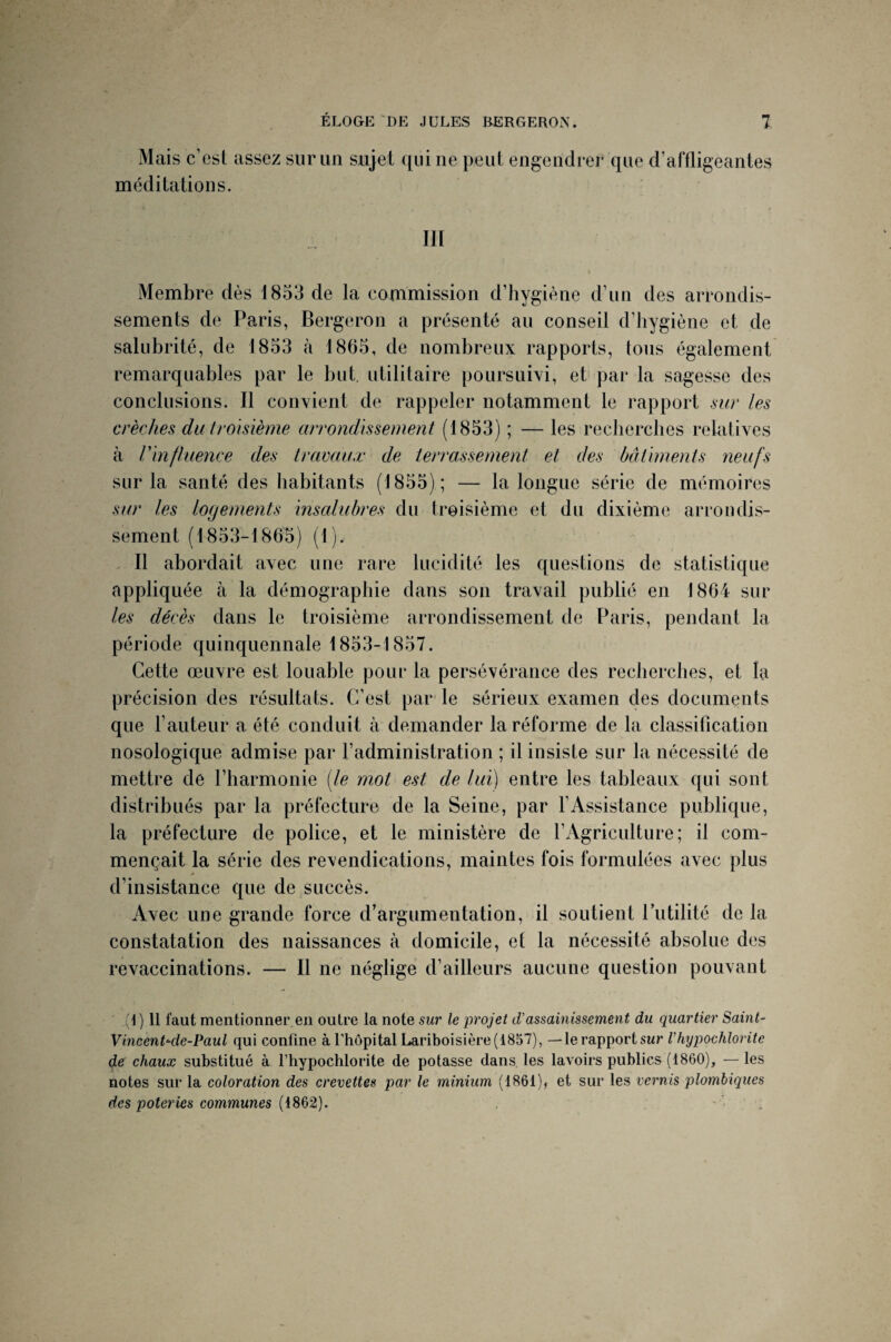 Mais c’est assez sur un sujet qui ne peut engendrer que d’affligeantes méditations. III Membre dès 1853 de la commission d’hygiène d’un des arrondis¬ sements de Paris, Bergeron a présenté au conseil d’hygiène et de salubrité, de 1853 à 1865, de nombreux rapports, tous également remarquables par le but. utilitaire poursuivi, et par la sagesse des conclusions. Il convient de rappeler notamment le rapport sur les crèches du troisième arrondissement (1853) ; — les recherches relatives à Vin fluence des travaux de terrassement et des bâtiments neufs sur la santé des habitants (1855) ; — la longue série de mémoires sur les logements insalubres du troisième et du dixième arrondis¬ sement (1853-186b) (1). Il abordait avec une rare lucidité les questions de statistique appliquée à la démographie dans son travail publié en 1864 sur les décès dans le troisième arrondissement de Paris, pendant la période quinquennale 1853-1857. Cette œuvre est louable pour la persévérance des recherches, et la précision des résultats. C’est par le sérieux examen des documents que Fauteur a été conduit à demander la réforme de la classification nosologique admise par l’administration ; il insiste sur la nécessité de mettre de l’harmonie [le mot est de lui) entre les tableaux qui sont distribués par la préfecture de la Seine, par l’Assistance publique, la préfecture de police, et le ministère de l’Agriculture; il com¬ mençait la série des revendications, maintes fois formulées avec plus d’insistance que de succès. Avec une grande force d’argumentation, il soutient futilité de la constatation des naissances à domicile, et la nécessité absolue des revaccinations. — Il ne néglige d’ailleurs aucune question pouvant (1) 11 faut mentionner en outre la note sur le projet d’assainissement du quartier Saint- Vincent-de-Paul qui confine à l’hôpital Lariboisière (1857), —le rapport sur Vhypochlorite de chaux substitué à l’hypochlorite de potasse dans les lavoirs publics (1860), — les notes sur la coloration des crevettes par le minium (1861), et sur les vernis plombiques des poteries communes (1862).