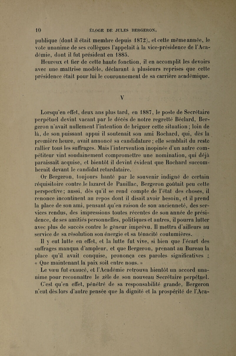 publique (dont il était membre depuis 1872), et cette même année, le vote unanime de ses collègues l’appelait à la vice-présidence de l’Aca¬ démie, dont il fut président en 1885. Heureux et fier de cette haute fonction, il en accomplit les devoirs avec une maîtrise modèle, déclarant à plusieurs reprises que cette présidence était pour lui le couronnement de sa carrière académique. Y Lorsqu’en effet, deux ans plus tard, en 1887, le poste de Secrétaire perpétuel devint vacant par le décès de notre regretté Béclard, Ber- geron n’avait nullement l’intention de briguer cette situation ; loin de là, de son puissant appui il soutenait son ami Rochard, qui, dès la première heure, avait annoncé sa candidature; elle semblait du reste rallier toué les suffrages. Mais l’intervention inopinée d’un autre com¬ pétiteur vint soudainement compromettre une nomination, qui déjà paraissait acquise, et bientôt il devint évident que Rochard succom¬ berait devant le candidat retardataire. Or Bergeron, toujours hanté par le souvenir indigné de certain réquisitoire contre le lazaret de Pauillac, Bergeron goûtait peu cette perspective; aussi, dès qu’il se rend compte de l’état des choses, il renonce incontinent au repos dont il disait avoir besoin, et il prend la place de son ami, pensant .qu’en raison de son ancienneté, des ser¬ vices rendus, des impressions toutes récentes de son année de prési¬ dence, de ses amitiés personnelles, politiques et autres, il pourra lutter avec plus de succès contre le gêneur imprévu. Il mettra d’ailleurs au service de sa résolution son énergie et sa ténacité coutumières. Il y eut lutte en effet, et la lutte fut vive, si bien que l’écart des suffrages manqua d’ampleur, et que Bergeron, prenant au Bureau la place qu’il avait conquise, prononça ces paroles significatives : a Que maintenant la paix soit entre nous. » Le vœu fut exaucé, et l’Académie retrouva bientôt un accord una¬ nime pour reconnaître le zèle de son nouveau Secrétaire perpétuel. C’est qu’en effet, pénétré de sa responsabilité grande, Bergeron n’eut dès lors d’autre pensée que la dignité et la prospérité de l’Aca-