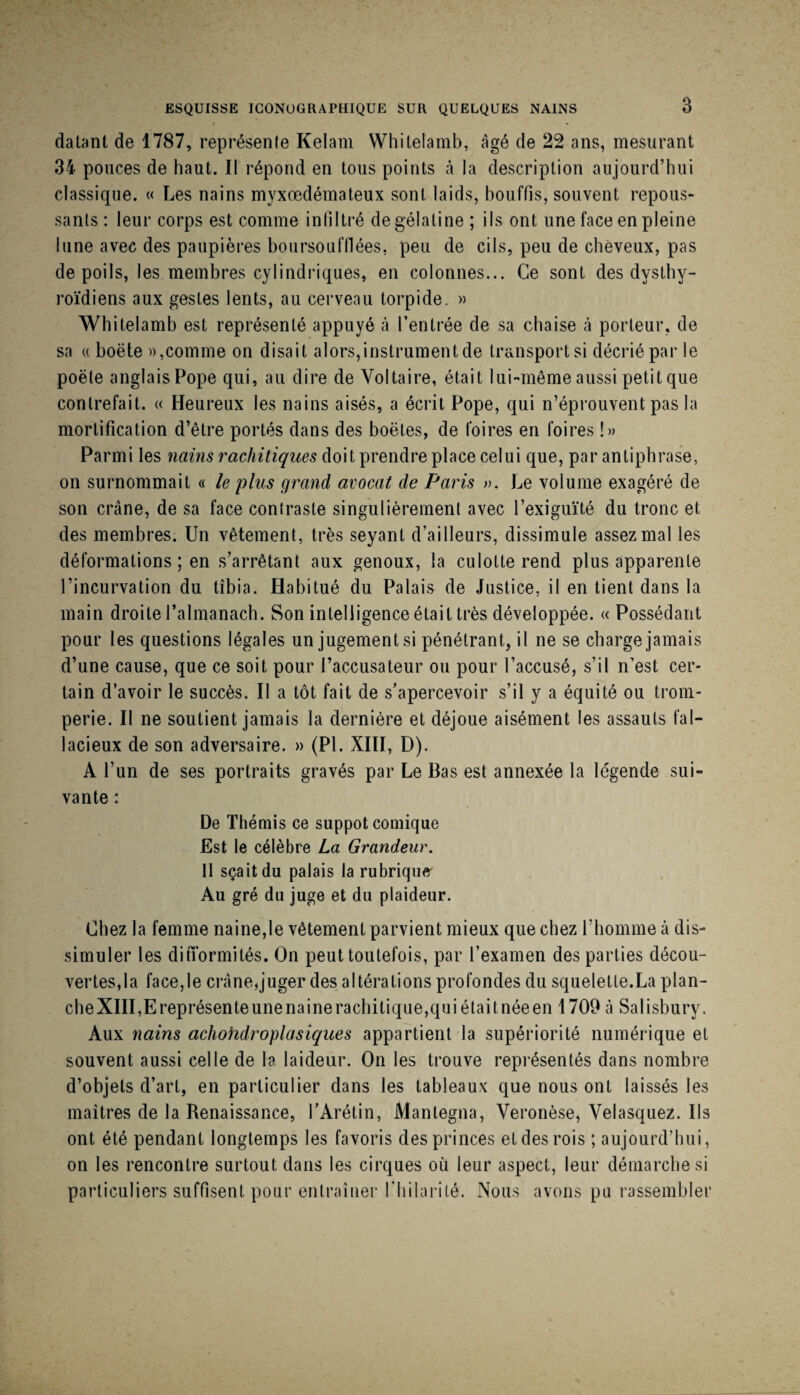 ESQUISSE ICONOGRAPHIQUE SUR QUELQUES NAINS 3 datant de 1787, représente Kelam Whitelainb, âgé de 22 ans, mesurant 34 pouces de haut. Il répond en tous points à la description aujourd’hui classique. « Les nains myxœdémateux sont laids, bouffis, souvent repous¬ sants : leur corps est comme infiltré de gélatine ; ils ont une face en pleine lune avec des paupières boiirsoufflées, peu de cils, peu de cheveux, pas de poils, les membres cylindriques, en colonnes... Ce sont des dysthy- roïdiens aux gestes lents, au cerveau torpide. » Whitelamb est représenté appuyé à l’entrée de sa chaise à porteur, de sa (( boëte )),comme on disait alors,instrument de transport si décrié par le poète anglais Pope qui, au dire de Voltaire, était lui-même aussi petit que contrefait. « Heureux les nains aisés, a écrit Pope, qui n’éprouvent pas la mortification d’être portés dans des boëtes, de foires en foires !» Parmi les nains rachitiques doit prendre place celui que, par antiphrase, on surnommait « le plus grand avocat de Paris ». Le volume exagéré de son crâne, de sa face contraste singulièrement avec l’exiguïté du tronc et des membres. Un vêtement, très seyant d’ailleurs, dissimule assez mal les déformations ; en s’arrêtant aux genoux, la culotte rend plus apparente l’incurvation du tibia. Habitué du Palais de Justice, il en tient dans la main droite l’almanach. Son intelligence était très développée. « Possédant pour les questions légales un jugements! pénétrant, il ne se charge jamais d’une cause, que ce soit pour l’accusateur ou pour l’accusé, s’il n’est cer¬ tain d’avoir le succès. Il a tôt fait de s’apercevoir s’il y a équité ou trom¬ perie. Il ne soutient jamais la dernière et déjoue aisément les assauts fal¬ lacieux de son adversaire. » (PL XHI, D). A l’un de ses portraits gravés par Le Bas est annexée la légende sui¬ vante : De Thémis ce suppôt comique Est le célèbre La Grandeur. Il sçaitdu palais la rubrique^ Au gré du juge et du plaideur. Chez la femme naine,le vêtement parvient mieux que chez l’homme à dis¬ simuler les ditTormités. On peut toutefois, par l’examen des parties décou¬ vertes,la face,le crâne,juger des altérations profondes du squelette.La plan- cheXHI,Ereprésenteunenainerachitique,quiétaitnéeen 1709 à Salisbury. Aux nains achohdroplasiques appartient la supériorité numérique et souvent aussi celle de la laideur. On les trouve représentés dans nombre d’objets d’art, en particulier dans les tableaux que nous ont laissés les maîtres de la Renaissance, l’Arétin, Mantegna, Veronèse, Velasquez. Ils ont été pendant longtemps les favoris des princes et des rois ; aujourd’hui, on les rencontre surtout dans les cirques où leur aspect, leur démarche si particuliers suffisent pour entraîner riiilarilé. Nous avons pu rassembler