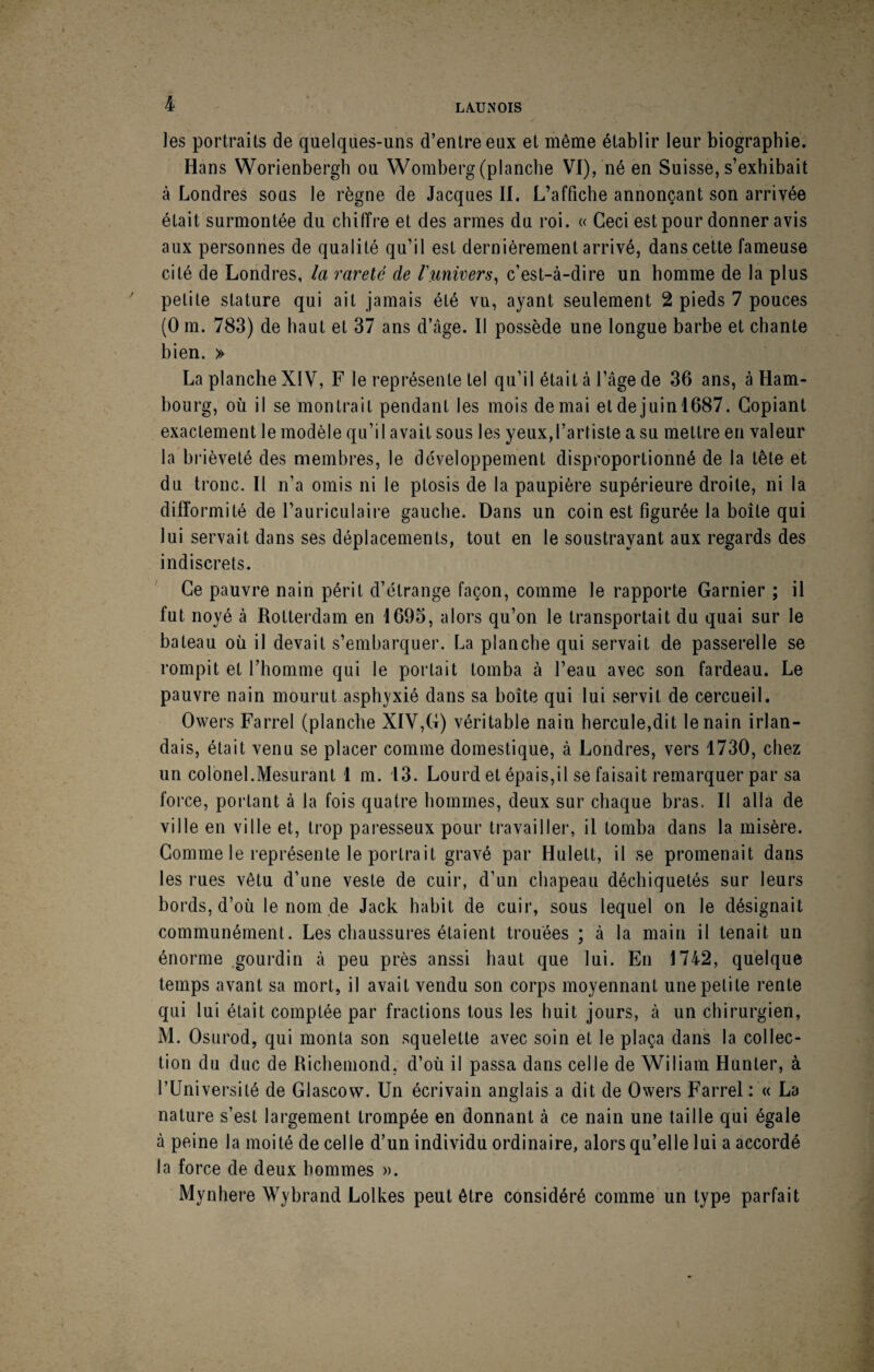 ^ LA.UNOIS les portraits de quelques-uns d’entre eux et même établir leur biographie. Hans Worienbergh ou Womberg (planche VI), né en Suisse, s’exhibait à Londres sous le règne de Jacques II. L’affiche annonçant son arrivée était surmontée du chiffre et des armes du roi. « Ceci est pour donner avis aux personnes de qualité qu’il est dernièrement arrivé, dans cette fameuse cité de Londres, la rareté de riinivers^ c’est-à-dire un homme de la plus petite stature qui ait jamais été vu, ayant seulement 2 pieds 7 pouces (O m. 783) de haut et 37 ans d’âge. Il possède une longue barbe et chante bien. » La planche XIV, F le représente tel qu’il était à l’âge de 36 ans, à Ham¬ bourg, où il se montrait pendant les mois de mai et de juinl687. Copiant exactement le modèle qu’il avait sous les yeux,l’artiste a su mettre en valeur la brièveté des membres, le développement disproportionné de la tête et du tronc. Il n’a omis ni le ptosis de la paupière supérieure droite, ni la difformité de l’auriculaire gauche. Dans un coin est figurée la boîte qui lui servait dans ses déplacements, tout en le soustrayant aux regards des indiscrets. Ce pauvre nain périt d’étrange façon, comme le rapporte Garnier ; il fut noyé à Rotterdam en 1695, alors qu’on le transportait du quai sur le bateau où il devait s’embarquer. La planche qui servait de passerelle se rompit et l’homme qui le portait tomba à l’eau avec son fardeau. Le pauvre nain mourut asph}'xié dans sa boîte qui lui servit de cercueil. Owers Farrel (planche XIV,G) véritable nain hercule,dit le nain irlan¬ dais, était venu se placer comme domestique, à Londres, vers 1730, chez un colonel.Mesurant 1 m. 13. Lourd et épais,il se faisait remarquer par sa force, portant à la fois quatre hommes, deux sur chaque bras. Il alla de ville en ville et, trop paresseux pour travailler, il tomba dans la misère. Gomme le représente le portrait gravé par Hulett, il se promenait dans les rues vêtu d’une veste de cuir, d’un chapeau déchiquetés sur leurs bords, d’où le nom de Jack habit de cuir, sous lequel on le désignait communément. Les chaussures étaient trouées ; à la main il tenait un énorme gourdin à peu près aussi haut que lui. En 1742, quelque temps avant sa mort, il avait vendu son corps moyennant une petite rente qui lui était comptée par fractions tous les huit jours, à un chirurgien, M. Osurod, qui monta son squelette avec soin et le plaça dans la collec¬ tion du duc de Richemond, d’où il passa dans celle de Wiliam Hunter, à l’Université de Glascow. Un écrivain anglais a dit de Owers Farrel: « La nature s’est largement trompée en donnant à ce nain une taille qui égale à peine la moité de celle d’un individu ordinaire, alors qu’elle lui a accordé la force de deux hommes ». Mynhere Wybrand Lolkes peut être considéré comme un type parfait