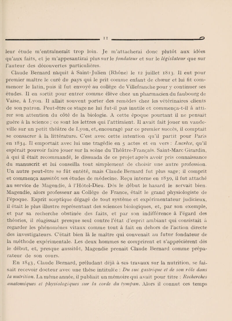 leur étude m'entraînerait trop loin. Je m’attacherai donc plutôt aux idées qu’aux faits, et je m’appesantirai plus sur le fondateur et sur le législateur que sur l’auteur des découvertes particulières. Claude Bernard nâquit à Saint-Julien (Rhône) le 12 juillet 1813. Il eut pour premier maître le curé du pays qui le prit comme enfant de chœur et lui fit com¬ mencer le latin, puis il fut envoyé au collège de Villefranche pour y continuer ses études. Il en sortit pour entrer comme élève chez un pharmacien du faubourg de Vaise, à Lyon. Il allait souvent porter des remèdes chez les vétérinaires clients de son patron. Peut-être ce stage ne lui fut-il pas inutile et commença-t-il à atti¬ rer son attention du côté de la biologie. A cette époque pourtant il ne pensait guère à la science ; ce sont les lettres qui l’attiraient. Il avait fait jouer un vaude¬ ville sur un petit théâtre de Lyon, et, encouragé par ce premier succès, il comptait se consacrer à la littérature. C’est avec cette intention qu’il partit pour Paris en 1834. H emportait avec lui une tragédie en 5 actes et en vers : Lucrèce, qu’il espérait pouvoir faire jouer sur la scène du Théâtre-Français. Saint-Marc Girardin, à qui il était recommandé, le dissuada de ce projet après avoir pris connaissance du manuscrit et lui conseilla tout simplement de choisir une autre profession. Un autre peut-être se fût entêté, mais Claude Bernard fut plus sage; il comprit et commença aussitôt ses études de médecine. Reçu interne en 1839, il fut attaché au service de Magendie, à l’Hôtel-Dieu. Dès le début le hasard le servait bien. Magendie, alors professeur au Collège de France, était le grand physiologiste de l’époque. Esprit sceptique dégagé de tout système et expérimentateur judicieux, il était le plus illustre représentant des sciences biologiques, et, par son exemple, et par sa recherche obstinée des faits, et par son indifférence à l’égard des théories, il réagissait presque seul contre l’état d’esprit ambiant qui consistait à regarder les phénomènes vitaux comme tout à fait en dehors de l’action directe des investigateurs. C’était bien là le maître qui convenait au futur fondateur de la méthode expérimentale. Les deux hommes se comprirent et s’apprécièrent dès le début, et, presque aussitôt, Magendie prenait Claude Bernard comme prépa¬ rateur de son cours. En 1843, Claude Bernard, préludant déjà à ses travaux sur la nutrition, se fai¬ sait recevoir docteur avec une thèse intitulée : Du suc gastrique et de son rôle dans la nutrition. La même année, il publiait un mémoire qui avait pour titre : Recherches anatomiques et physiologiques sur la corde du tympan. Alors il connut ces temps