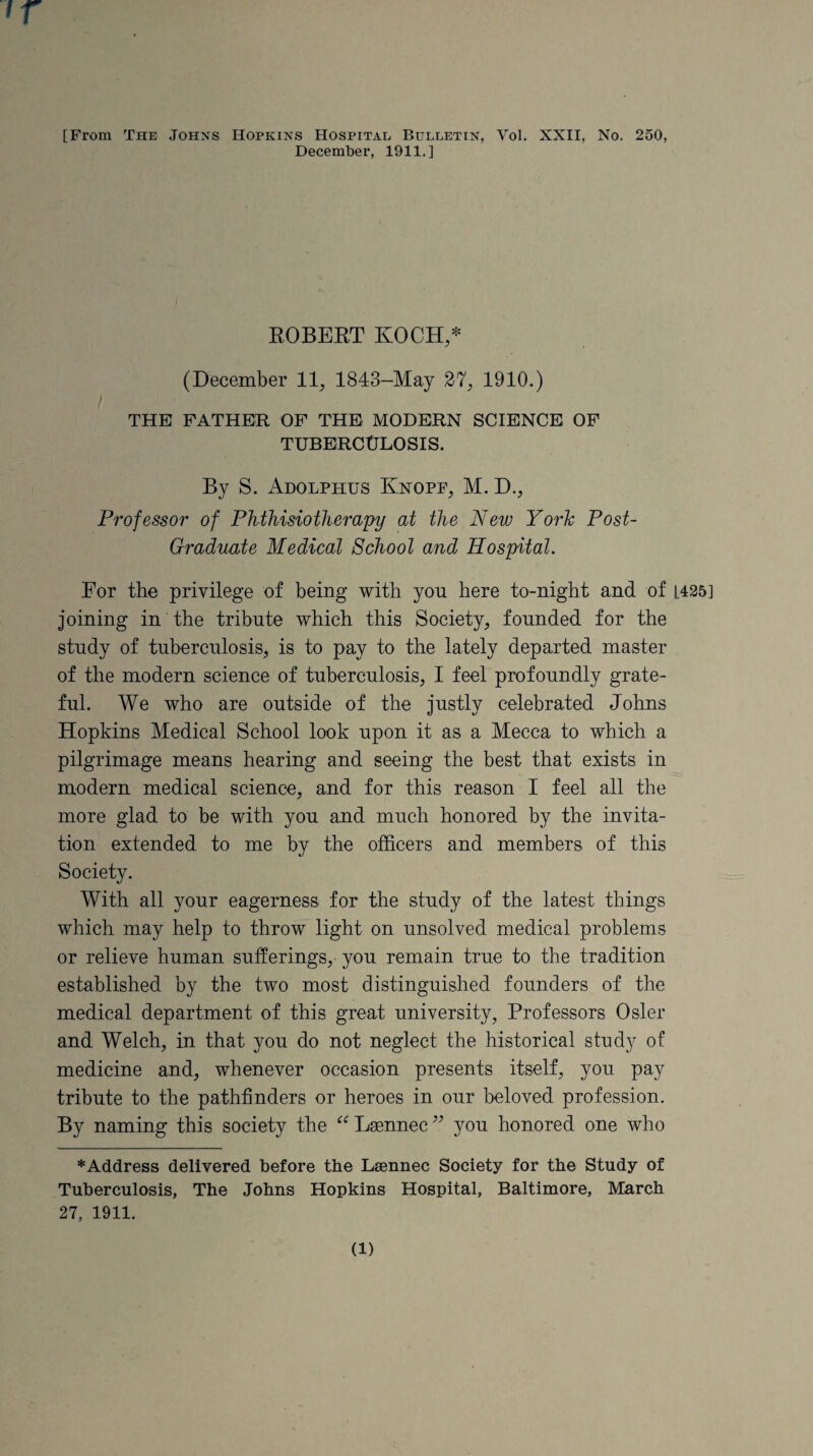 December, 1911.] ROBERT KOCH,* (December 11, 1843-May 27, 1910.) THE FATHER OF THE MODERN SCIENCE OF TUBERCULOSIS. By S. Adolphus Knopf, M. D., Professor of Phthisiotherapy at the New York Post- Graduate Medical School and Hospital. For the privilege of being with you here to-night and of L425] joining in the tribute which this Society, founded for the study of tuberculosis, is to pay to the lately departed master of the modern science of tuberculosis, I feel profoundly grate¬ ful. We who are outside of the justly celebrated Johns Hopkins Medical School look upon it as a Mecca to which a pilgrimage means hearing and seeing the best that exists in modern medical science, and for this reason I feel all the more glad to be with you and much honored by the invita¬ tion extended to me by the officers and members of this Society. With all your eagerness for the study of the latest things which may help to throw light on unsolved medical problems or relieve human sufferings, you remain true to the tradition established by the two most distinguished founders of the medical department of this great university, Professors Osier and Welch, in that you do not neglect the historical study of medicine and, whenever occasion presents itself, you pay tribute to the pathfinders or heroes in our beloved profession. By naming this society the “Laennec” you honored one who * Address delivered before the Lsennec Society for the Study of Tuberculosis, The Johns Hopkins Hospital, Baltimore, March 27, 1911. (1)