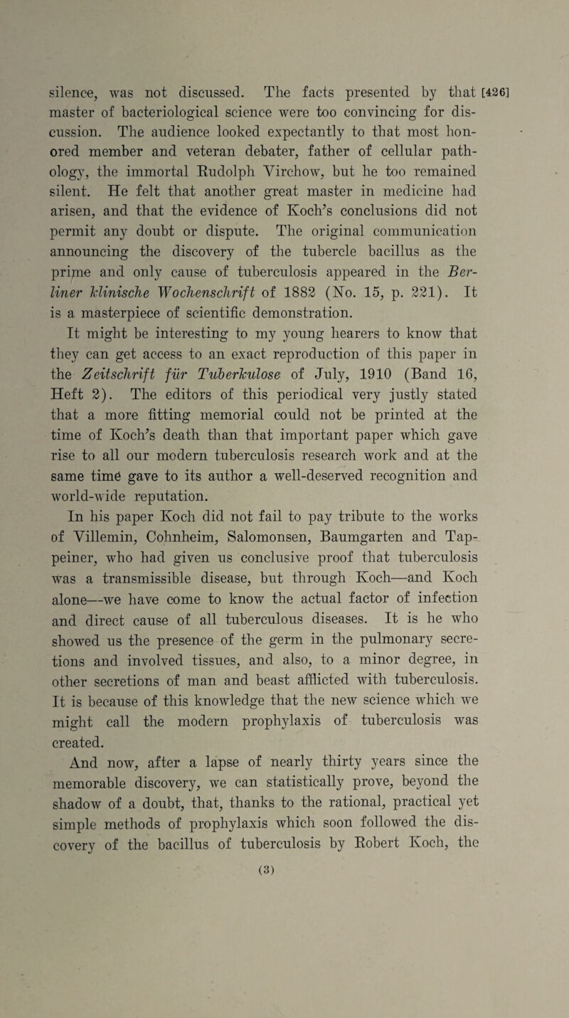 silence, was not discussed. The facts presented by that [426] master of bacteriological science were too convincing for dis¬ cussion. The audience looked expectantly to that most hon¬ ored member and veteran debater, father of cellular path¬ ology, the immortal Eudolph Virchow, but he too remained silent. He felt that another great master in medicine had arisen, and that the evidence of Koch’s conclusions did not permit any doubt or dispute. The original communication announcing the discovery of the tubercle bacillus as the prime and only cause of tuberculosis appeared in the Ber¬ liner klinische Wochenschrift of 1882 (Ho. 15, p. 221). It is a masterpiece of scientific demonstration. It might be interesting to my young hearers to know that they can get access to an exact reproduction of this paper in the Zeitschrift fur Tuberkulose of July, 1910 (Band 16, Heft 2). The editors of this periodical very justly stated that a more fitting memorial could not be printed at the time of Koch’s death than that important paper which gave rise to all our modern tuberculosis research work and at the same time gave to its author a well-deserved recognition and world-wide reputation. In his paper Koch did not fail to pay tribute to the works of Villemin, Cohnheim, Salomonsen, Baumgarten and Tap- peiner, who had given us conclusive proof that tuberculosis was a transmissible disease, but through Koch—and Koch alone—we have come to know the actual factor of infection and direct cause of all tuberculous diseases. It is he who showed us the presence of the germ in the pulmonary secre¬ tions and involved tissues, and also, to a minor degree, in other secretions of man and beast afflicted with tuberculosis. It is because of this knowledge that the new science which we might call the modern prophylaxis of tuberculosis was created. And now, after a lapse of nearly thirty years since the memorable discovery, we can statistically prove, beyond the shadow of a doubt, that, thanks to the rational, practical yet simple methods of prophylaxis which soon followed the dis¬ covery of the bacillus of tuberculosis by Eobert Koch, the