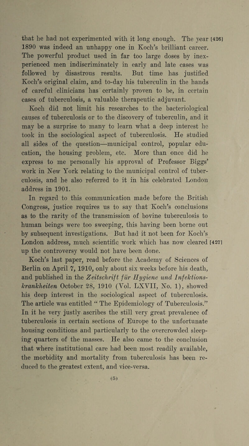 that he had not experimented with it long enough. The year [426] 1890 was indeed an unhappy one in Koch’s brilliant career. The powerful product used in far too large doses by inex¬ perienced men indiscriminately in early and late cases was followed by disastrous results. But time has justified Koch’s original claim, and to-day his tuberculin in the hands of careful clinicians has certainly proven to be, in certain cases of tuberculosis, a valuable therapeutic adjuvant. Koch did not limit his researches to the bacteriological causes of tuberculosis or to the discovery of tuberculin, and it may be a surprise to many to learn what a deep interest he took in the sociological aspect of tuberculosis. He studied all sides of the question—municipal control, popular edu¬ cation, the housing problem, etc. More than once did he express to me personally his approval of Professor Biggs’ work in Hew York relating to the municipal control of tuber¬ culosis, and he also referred to it in his celebrated London address in 1901. In regard to this communication made before the British Congress, justice requires us to say that Koch’s conclusions as to the rarity of the transmission of bovine tuberculosis to human beings were too sweeping, this having been borne out by subsequent investigations. But had it not been for Koch’s London address, much scientific work which has now cleared [4271 up the controversy would not have been done. Koch’s last paper, read before the Academy of Sciences of Berlin on April 7, 1910, only about six weeks before his death, and published in the Zeitschrift fur Hygiene und Infehtions- krankheiten October 28, 1910 (Yol. LXVII, Ho. 1), showed his deep interest in the sociological aspect of tuberculosis. The article was entitled “ The Epidemiology of Tuberculosis.” In it he very justly ascribes the still very great prevalence of tuberculosis in certain sections of Europe to the unfortunate housing conditions and particularly to the overcrowded sleep¬ ing quarters of the masses. He also came to the conclusion that where institutional care had been most readily available, the morbidity and mortality from tuberculosis has been re¬ duced to the greatest extent, and vice-versa.