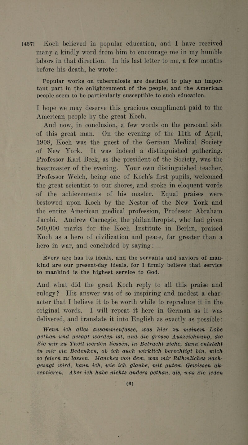 [4271 Koch believed in popular education, and I have received many a kindly word from him to encourage me in my humble labors in that direction. In his last letter to me, a few months before his death, he wrote: Popular works on tuberculosis are destined to play an impor¬ tant part in the enlightenment of the people, and the American people seem to be particularly susceptible to such education. I hope we may deserve this gracious compliment paid to the American people by the great Koch. And now, in conclusion, a few words on the personal side of this great man. On the evening of the 11th of April, 1908, Koch was the guest of the German Medical Society of New York. It was indeed a distinguished gathering. Professor Karl Beck, as the president of the Society, was the toastmaster of the evening. Your own distinguished teacher, Professor Welch, being one of Koch's first pupils, welcomed the great scientist to our shores, and spoke in eloquent words of the achievements of his master. Equal praises were bestowed upon Koch by the Nestor of the New York and the entire American medical profession, Professor Abraham Jacobi. Andrew Carnegie, the philanthropist, who had given 500,000 marks for the Koch Institute in Berlin, praised Koch as a hero of civilization and peace, far greater than a hero in war, and concluded by saying: Every age has its ideals, and the servants and saviors of man¬ kind are our present-day ideals, for I firmly believe that service to mankind is the highest service to God. And what did the great Koch reply to all this praise and eulogy? His answer was of so inspiring and modest a char¬ acter that I believe it to be worth while to reproduce it in the original words. I will repeat it here in German as it was delivered, and translate it into English as exactly as possible: Wenn ich alles zusammenfasse, was hier zu meinem Lobe gethan unci gesagt worden ist, und die grosse Auszeichnung, die Sie mir zu Theil werden liessen, in Betracht ziehe, dann entstehl in mir ein BedenJcen, ob ich auch wirklich berechtigt bin, mich so feiern zu las sen. Manches von dem, was mir Ruhmliches nach- gesagt wird, Jcann ich, wie ich glaube, mit gutem Gewissen ak- zeptieren. Aber ich habe nichts anders gethan, als, was Sie jeden