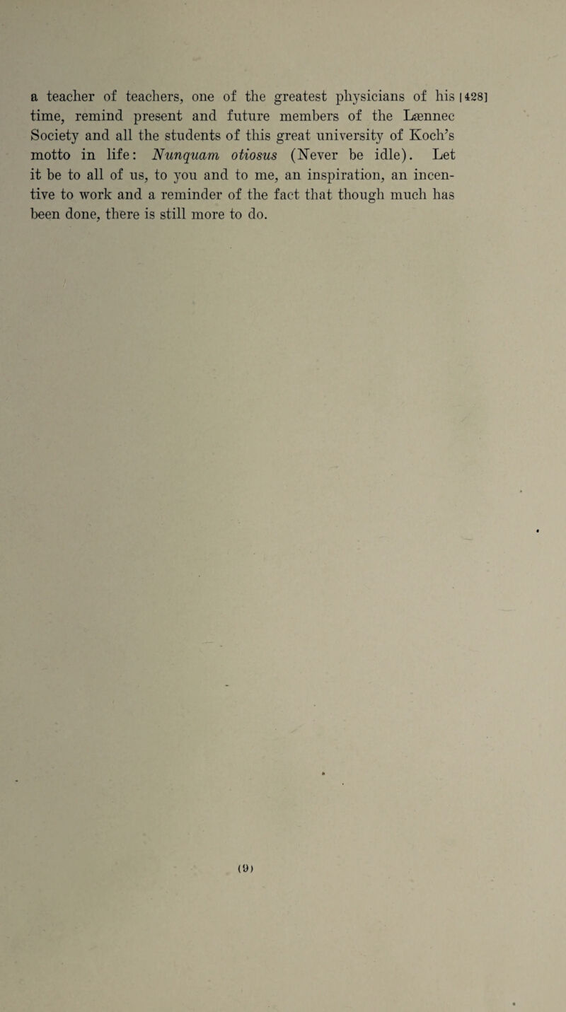 a teacher of teachers, one of the greatest physicians of his 1428] time, remind present and future members of the Lsennec Society and all the students of this great university of Koch’s motto in life: Nunquam otiosus (Never be idle). Let it be to all of us, to you and to me, an inspiration, an incen¬ tive to work and a reminder of the fact that though much has been done, there is still more to do. (9)