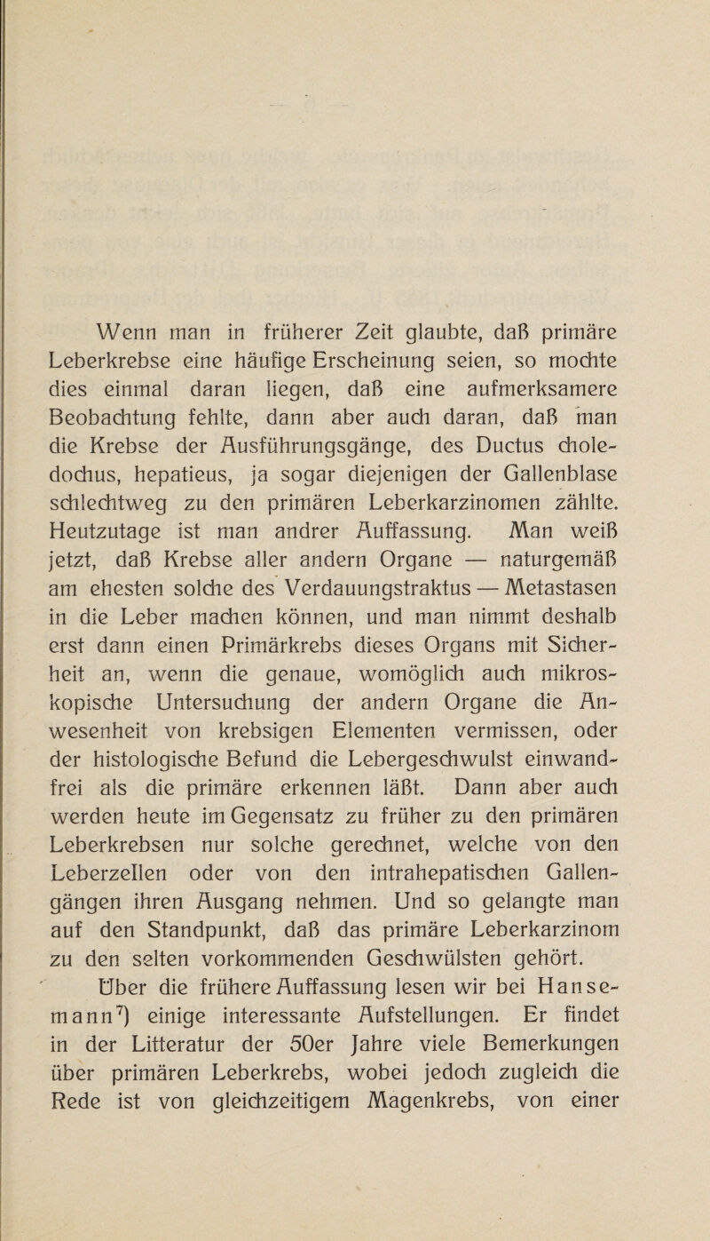 Wenn man in früherer Zeit glaubte, daß primäre Leberkrebse eine häufige Erscheinung seien, so mochte dies einmal daran liegen, daß eine aufmerksamere Beobachtung fehlte, dann aber auch daran, daß man die Krebse der Ausführungsgänge, des Ductus chole- dochus, hepatieus, ja sogar diejenigen der Gallenblase schlechtweg zu den primären Leberkarzinomen zählte. Heutzutage ist man andrer Auffassung. Man weiß jetzt, daß Krebse aller andern Organe — naturgemäß am ehesten solche des Verdauungstraktus — Metastasen in die Leber machen können, und man nimmt deshalb erst dann einen Primärkrebs dieses Organs mit Sicher¬ heit an, wenn die genaue, womöglich auch mikros¬ kopische Untersuchung der andern Organe die An¬ wesenheit von krebsigen Elementen vermissen, oder der histologische Befund die Lebergeschwulst einwand¬ frei als die primäre erkennen läßt. Dann aber auch werden heute im Gegensatz zu früher zu den primären Leberkrebsen nur solche gerechnet, welche von den Leberzellen oder von den intrahepatischen Gallen¬ gängen ihren Ausgang nehmen. Und so gelangte man auf den Standpunkt, daß das primäre Leberkarzinom zu den selten vorkommenden Geschwülsten gehört. Uber die frühere Auffassung lesen wir bei Hanse¬ mann7) einige interessante Aufstellungen. Er findet in der Litteratur der 50er Jahre viele Bemerkungen über primären Leberkrebs, wobei jedoch zugleich die Rede ist von gleichzeitigem Magenkrebs, von einer