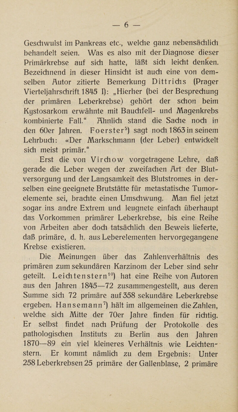 Geschwulst im Pankreas etc., welche ganz nebensächlich behandelt seien. Was es also mit der Diagnose dieser Primärkrebse auf sich hatte, läßt sich leicht denken. Bezeichnend in dieser Hinsicht ist auch eine von dem¬ selben Äutor zitierte Bemerkung Dittrichs (Prager Vierteljahrschrift 1845 I): „Hierher (bei der Besprechung der primären Leberkrebse) gehört der schon beim Kystosarkom erwähnte mit Bauchfell- und Magenkrebs kombinierte Fall.“ Ähnlich stand die Sache noch in den 60er Jahren. Foerster5) sagt noch 1863in seinem Lehrbuch: «Der Markschmann (der Leber) entwickelt sich meist primär.“ Erst die von Virchow vorgetragene Lehre, daß gerade die Leber wegen der zweifadien Ärt der Blut¬ versorgung und der Langsamkeit des Blutstromes in der¬ selben eine geeignete Brutstätte für metastatische Tumor¬ elemente sei, brachte einen Umsdiwung. Man fiel jetzt sogar ins andre Extrem und leugnete einfach überhaupt das Vorkommen primärer Leberkrebse, bis eine Reihe von Arbeiten aber doch tatsächlich den Beweis lieferte, daß primäre, d. h. aus Leberelementen hervorgegangene Krebse existieren. Die Meinungen über das Zahlenverhältnis des primären zum sekundären Karzinom der Leber sind sehr geteilt. Leichtenstern10) hat eine Reihe von Autoren aus den Jahren 1845—72 zusammengestellt, aus deren Summe sich 72 primäre auf 358 sekundäre Leberkrebse ergeben. Hansemann7) hält im allgemeinen die Zahlen, welche sich Mitte der 70er Jahre finden für richtig. Er selbst findet nach Prüfung d-er Protokolle des pathologischen Instituts zu Berlin aus den Jahren 1870—89 ein viel kleineres Verhältnis wie Leichten¬ stern. Er kommt nämlich zu dem Ergebnis: Unter 258 Leberkrebsen 25 primäre der Gallenblase, 2 primäre