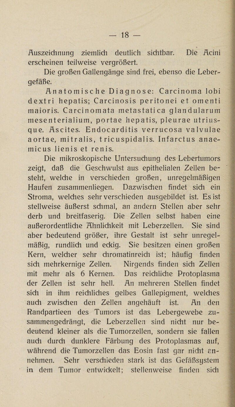 Auszeichnung ziemlich deutlich sichtbar. Die Acini erscheinen teilweise vergrößert. Die großen Gallengänge sind frei, ebenso die Leber- gefäße. Anatomische Diagnose: Carcinoma lobi dextri hepatis; Carcinosis peritonei et omenti maioris. Carcinomata metastatica glandularum mesenterialium, portae hepatis, pleurae utrius- que. Ascites. Endocarditis verrucosa valvulae aortae, mitralis, t ric uspidalis. Infarctus anae- micus lienis et renis. Die mikroskopische Untersuchung des Lebertumors zeigt, daß die Geschwulst aus epithelialen Zellen be¬ steht, welche in verschieden großen, unregelmäßigen Haufen zusammenliegen. Dazwischen findet sich ein Stroma, welches sehr verschieden ausgebildet ist. Es ist stellweise äußerst schmal, an andern Stellen aber sehr derb und breitfaserig. Die Zellen selbst haben eine außerordentliche Ähnlichkeit mit Leberzellen. Sie sind aber bedeutend größer, ihre Gestalt ist sehr unregel¬ mäßig, rundlich und eckig. Sie besitzen einen großen Kern, welcher sehr chromatinreich ist; häufig finden sich mehrkernige Zellen. Nirgends finden sich Zellen mit mehr als 6 Kernen. Das reichliche Protoplasma der Zellen ist sehr hell. An mehreren Stellen findet sich in ihm reichliches gelbes Gallepigment, welches auch zwischen den Zellen angehäuft ist. An den Randpartieen des Tumors ist das Lebergewebe zu¬ sammengedrängt, die Leberzellen sind nicht nur be¬ deutend kleiner als die Tumorzellen, sondern sie fallen auch durch dunklere Färbung des Protoplasmas auf, während die Tumorzellen das Eosin fast gar nicht an¬ nehmen. Sehr verschieden stark ist das Gefäßsystem in dem Tumor entwickelt; stellenweise finden sich