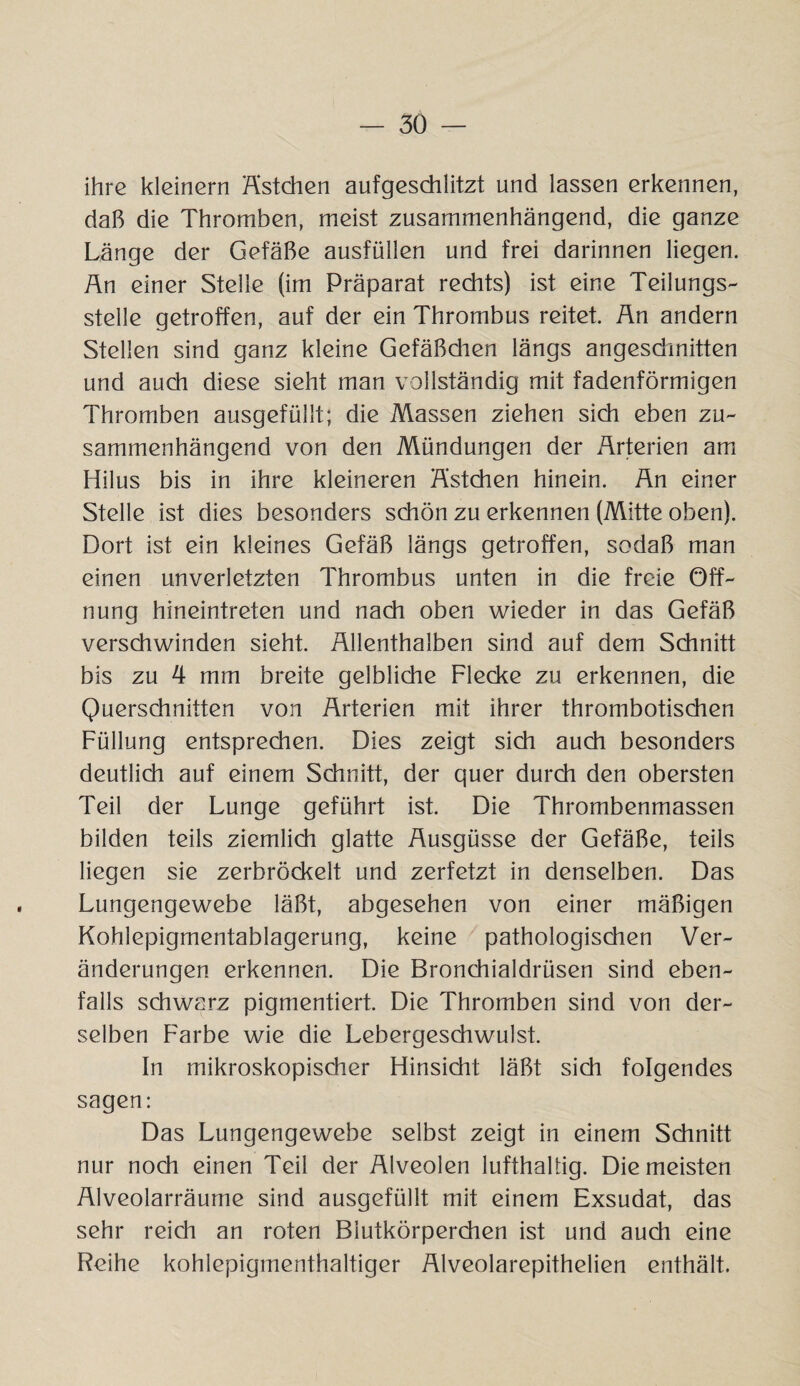 ihre kleinern Ästchen aufgeschlitzt und lassen erkennen, daß die Thromben, meist zusammenhängend, die ganze Länge der Gefäße ausfüllen und frei darinnen liegen. An einer Stelle (im Präparat rechts) ist eine Teilungs- Stelle getroffen, auf der ein Thrombus reitet. An andern Stellen sind ganz kleine Gefäßdien längs angeschnitten und auch diese sieht man vollständig mit fadenförmigen Thromben ausgefüllt; die Massen ziehen sich eben zu¬ sammenhängend von den Mündungen der Arterien am Hilus bis in ihre kleineren Ästchen hinein. An einer Stelle ist dies besonders schön zu erkennen (Mitte oben). Dort ist ein kleines Gefäß längs getroffen, sodaß man einen unverletzten Thrombus unten in die freie Öff¬ nung hineintreten und nach oben wieder in das Gefäß verschwinden sieht. Allenthalben sind auf dem Schnitt bis zu 4 mm breite gelbliche Flecke zu erkennen, die Querschnitten von Arterien mit ihrer thrombotischen Füllung entsprechen. Dies zeigt sich auch besonders deutlich auf einem Schnitt, der quer durch den obersten Teil der Lunge geführt ist. Die Thrombenmassen bilden teils ziemlich glatte Ausgüsse der Gefäße, teils liegen sie zerbröckelt und zerfetzt in denselben. Das Lungengewebe läßt, abgesehen von einer mäßigen Kohlepigmentablagerung, keine pathologischen Ver¬ änderungen erkennen. Die Bronchialdrüsen sind eben¬ falls schwarz pigmentiert. Die Thromben sind von der¬ selben Farbe wie die Lebergeschwulst. In mikroskopischer Hinsicht läßt sich folgendes sagen: Das Lungengewebe selbst zeigt in einem Schnitt nur noch einen Teil der Alveolen lufthaltig. Die meisten Alveolarräume sind ausgefüllt mit einem Exsudat, das sehr reich an roten Blutkörperchen ist und auch eine Reihe kohlepigmenthaltiger Alveolarepithelien enthält.