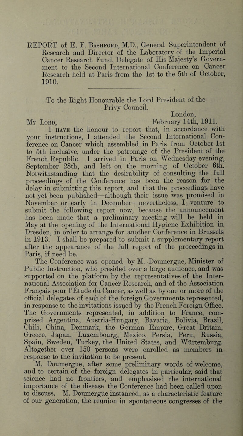 REPORT of E. F. Bashford, M.D., General Superintendent of Research, and Director of the Laboratory of the Imperial Cancer Research Fund, Delegate of His Majesty’s Govern¬ ment to the Second International Conference on Cancer Research held at Paris from the 1st to the 5th of October, 1910. To the Right Honourable the Lord President of the Privy Council. London, My Lord, February 14th, 1911. I have the honour to report that, in accordance with your instructions, I attended the Second International Con¬ ference on Cancer which assembled in Paris from October 1st to 5th inclusive, under the patronage of the President of the French Republic. I arrived in Paris on Wednesday evening, September 28th, and left on the morning of October 6th. Notwithstanding that the desirability of consulting the full proceedings of the Conference has been the reason for the delay in submitting this report, and that the proceedings have not yet been published—although their issue was promised in November or early in December—nevertheless, I venture to submit the following report now, because the announcement has been made that a preliminary meeting will be held in May at the opening of the International Hygiene Exhibition in Dresden, in order to arrange for another Conference in Brussels in 1913. I shall be prepared to submit a supplementary report after the appearance of the full report of the proceedings in Paris, if need be. The Conference was opened by M. Doumergue, Minister of Public Instruction, who presided over a large audience, and was supported on the platform by the representatives of the Inter¬ national Association for Cancer Research, and of the Association Frangais pour 1’Etude du Cancer, as well as by one or more of the official delegates of each of the foreign Governments represented, in response to the invitations issued by the French Foreign Office. The Governments represented, in addition to France, com¬ prised Argentina, Austria-Hungary, Bavaria, Bolivia, Brazil, Chili, China, Denmark, the German Empire, Great Britain, Greece, Japan, Luxembourg, Mexico, Persia, Peru, Russia, Spain, Sweden, Turkey, the United States, and Wurtemburg. Altogether over 150 persons were enrolled as members in response to the invitation to be present. M. Doumergue, after some preliminary words of welcome, and to certain of the foreign delegates in particular, said that science had no frontiers, and emphasised the international importance of the disease the Conference had been called upon to discuss, M. Doumergue instanced, as a characteristic feature of our generation, the reunion in spontaneous congresses of the