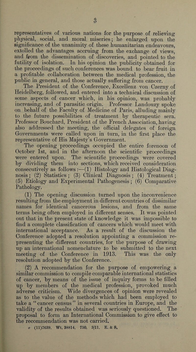 representatives of various nations for the purpose of relieving physical, social, and moral miseries; he enlarged upon the significance of the unanimity of these humanitarian endeavours, extolled the advantages accruing from the exchange of views, and from the dissemination of discoveries, and pointed to the futility of isolation. In his opinion the publicity obtained for the proceedings of such conferences was bound to bear fruit in a profitable collaboration between the medical profession, the public in general, and those actually suffering from cancer. The President of the Conference, Excellenz von Czerny of Heidelberg, followed, and entered into a technical discussion of some aspects of cancer which, in his opinion, was probably increasing, and of parasitic origin. Professor Landouzy spoke on behalf of the Faculty of Medicine of Paris, alluding mainly to the future possibilities of treatment by therapeutic sera. Professor Bouchard, President of the French Association, having also addressed the meeting, the official delegates of foreign Governments were called upon in turn, in the first place the representative of His Majesty’s Government. The opening proceedings occupied the entire forenoon of October 1st, and in the afternoon the scientific proceedings were entered upon. The scientific proceedings were covered by dividing them into sections, which received consideration consecutively as follows :—(1) Histology and Histological Diag¬ nosis ; (2) Statistics ; (3) Clinical Diagnosis ; (4) Treatment; (5) Etiology and Experimental Pathogenesis ; (6) Comparative Pathology. (1) The opening discussion turned upon the inconvenience resulting from the employment in different countries of dissimilar names for identical cancerous lesions, and from the same terms being often employed in different senses. It was pointed out that in the present state of knowledge it was impossible to find a complete classification of cancers which would meet with international acceptance. As a result of the discussion the Conference adopted a resolution appointing a commission re¬ presenting the different countries, for the purpose of drawing up an international nomenclature to be submitted to the next meeting of the Conference in 1913. This was the only resolution adopted by the Conference. (2) A recommendation for the purpose of empowering a similar commission to compile comparable international statistics of cancer, by means of the issue of inquiry forms to be filled up by members of the medical profession, provoked much adverse criticism. Wide divergences of opinion were revealed as to the value of the methods which had been employed to take a “ cancer census ” in several countries in Europe, and the validity of the results obtained was seriously questioned. The proposal to form an International Commission to give effect to the recommendation was not carried. o (11)7639. Wt. 38814. 750. 3/11. E. & S.