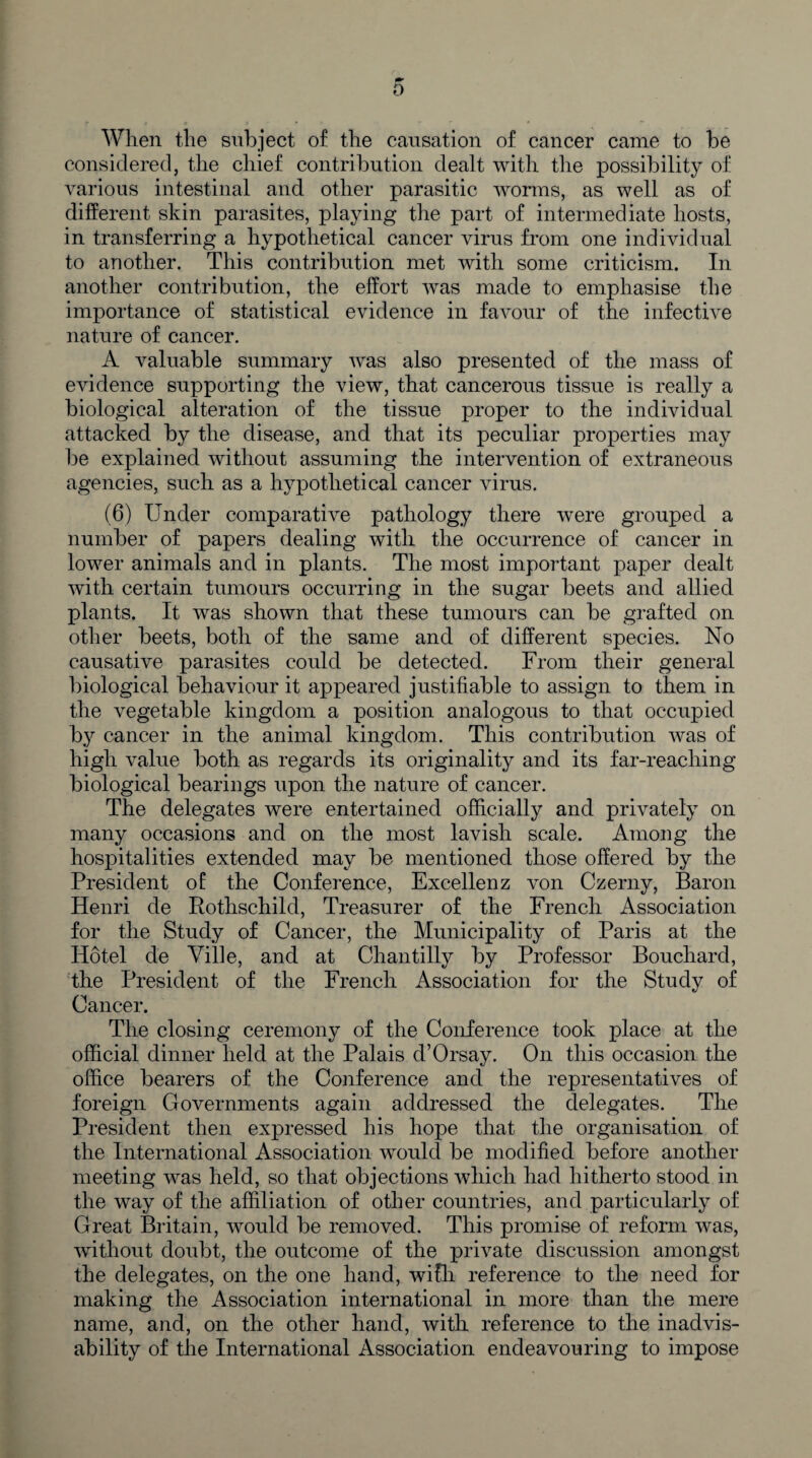When the subject of the causation of cancer came to be considered, the chief contribution dealt with the possibility of various intestinal and other parasitic worms, as well as of different skin parasites, playing the part of intermediate hosts, in transferring a hypothetical cancer virus from one individual to another. This contribution met with some criticism. In another contribution, the effort was made to emphasise the importance of statistical evidence in favour of the infective nature of cancer. A valuable summary was also presented of the mass of evidence supporting the view, that cancerous tissue is really a biological alteration of the tissue proper to the individual attacked by the disease, and that its peculiar properties may be explained without assuming the intervention of extraneous agencies, such as a hypothetical cancer virus. (6) Under comparative pathology there were grouped a number of papers dealing with the occurrence of cancer in lower animals and in plants. The most important paper dealt with certain tumours occurring in the sugar beets and allied plants. It was shown that these tumours can be grafted on other beets, both of the same and of different species. No causative parasites could be detected. From their general biological behaviour it appeared justifiable to assign to them in the vegetable kingdom a position analogous to that occupied by cancer in the animal kingdom. This contribution was of high value both as regards its originality and its far-reaching biological bearings upon the nature of cancer. The delegates were entertained officially and privately on many occasions and on the most lavish scale. Among the hospitalities extended may be mentioned those offered by the President of the Conference, Excellenz von Czerny, Baron Henri de Rothschild, Treasurer of the French Association for the Study of Cancer, the Municipality of Paris at the Hotel de Ville, and at Chantilly by Professor Bouchard, the President of the French Association for the Study of Cancer. The closing ceremony of the Conference took place at the official dinner held at the Palais d’Orsay. On this occasion the office bearers of the Conference and the representatives of foreign Governments again addressed the delegates. The President then expressed his hope that the organisation of the International Association would be modified before another meeting was held, so that objections which had hitherto stood in the way of the affiliation of other countries, and particularly of Great Britain, would be removed. This promise of reform was, without doubt, the outcome of the private discussion amongst the delegates, on the one hand, wifli reference to the need for making the Association international in more than the mere name, and, on the other hand, with reference to the inadvis¬ ability of the International Association endeavouring to impose