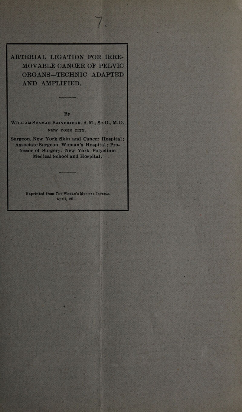 V ARTERIAL LIGATION FOR IRRE¬ MOVABLE CANCER OF PELVIC ORGANS—TECHNIC ADAPTED AND AMPLIFIED. By William Seaman Bainbridge, A.M., Sc.D., M.D. NEW YORK CITY. Surgeon, New York Skin and Cancer Hospital; Associate Surgeon, Woman’s Hospital; Pro¬ fessor of Surgery, New York Polyclinic Medical School and Hospital. Reprinted from The Woman's Medicai, Journal April, 1911