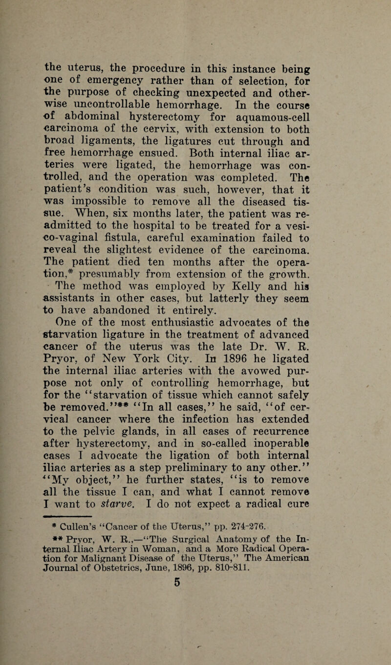 the uterus, the procedure in this instance being one of emergency rather than of selection, for the purpose of checking unexpected and other¬ wise uncontrollable hemorrhage. In the course of abdominal hysterectomy for aquamous-cell earcinoma of the cervix, with extension to both broad ligaments, the ligatures cut through and free hemorrhage ensued. Both internal iliac ar¬ teries were ligated, the hemorrhage was con¬ trolled, and the operation was completed. The patient’s condition was such, however, that it was impossible to remove all the diseased tis¬ sue. When, six months later, the patient was re¬ admitted to the hospital to be treated for a vesi- eo-vaginal fistula, careful examination failed to reveal the slightest evidence of the carcinoma. The patient died ten months after the opera¬ tion, * presumably from extension of the growth. The method was employed by Kelly and his assistants in other cases, but latterly they seem to have abandoned it entirely. One of the most enthusiastic advocates of the starvation ligature in the treatment of advanced cancer of the uterus was the late Dr. W. R. Pryor, of New York City. In 1896 he ligated the internal iliac arteries with the avowed pur¬ pose not only of controlling hemorrhage, but for the “starvation of tissue which cannot safely be removed.”** “In all cases,” he said, “of cer¬ vical cancer where the infection has extended to the pelvic glands, in all cases of recurrence after hysterectomy, and in so-called inoperable cases I advocate the ligation of both internal iliac arteries as a step preliminary to any other.” “My object,” he further states, “is to remove all the tissue I can, and what I cannot remove I want to starve. I do not expect a radical cure * Cullen’s “Cancer of the Uterus,” pp. 274-276. ** Pryor, W. R.,—“The Surgical Anatomy of the In¬ ternal Iliac Artery in Woman, and a More Radical Opera¬ tion for Malignant Disease of the Uterus,” The American Journal of Obstetrics, June, 1896, pp. 810-811.