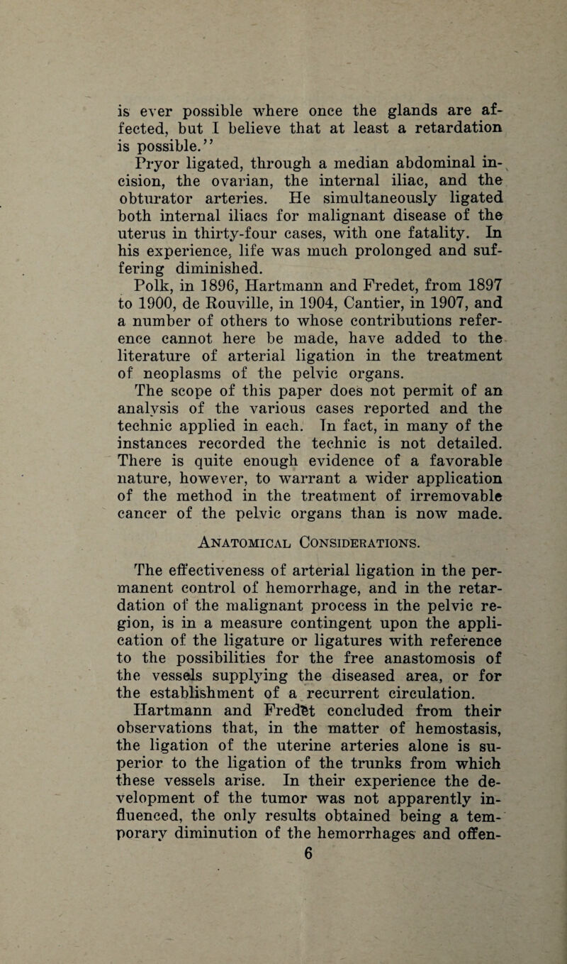 is ever possible where once the glands are af¬ fected, but I believe that at least a retardation is possible.” Pryor ligated, through a median abdominal in¬ cision, the ovarian, the internal iliac, and the obturator arteries. He simultaneously ligated both internal iliacs for malignant disease of the uterus in thirty-four cases, with one fatality. In his experience, life was much prolonged and suf¬ fering diminished. Polk, in 1896, Hartmann and Fredet, from 1897 to 1900, de Rouville, in 1904, Cantier, in 1907, and a number of others to whose contributions refer¬ ence cannot here be made, have added to the literature of arterial ligation in the treatment of neoplasms of the pelvic organs. The scope of this paper does not permit of an analysis of the various cases reported and the technic applied in each. In fact, in many of the instances recorded the technic is not detailed. There is quite enough evidence of a favorable nature, however, to warrant a wider application of the method in the treatment of irremovable cancer of the pelvic organs than is now made. Anatomical Considerations. The effectiveness of arterial ligation in the per¬ manent control of hemorrhage, and in the retar¬ dation of the malignant process in the pelvic re¬ gion, is in a measure contingent upon the appli¬ cation of the ligature or ligatures with reference to the possibilities for the free anastomosis of the vessels supplying the diseased area, or for the establishment of a recurrent circulation. Hartmann and Fredfct concluded from their observations that, in the matter of hemostasis, the ligation of the uterine arteries alone is su¬ perior to the ligation of the trunks from which these vessels arise. In their experience the de¬ velopment of the tumor was not apparently in¬ fluenced, the only results obtained being a tem¬ porary diminution of the hemorrhages and offen-