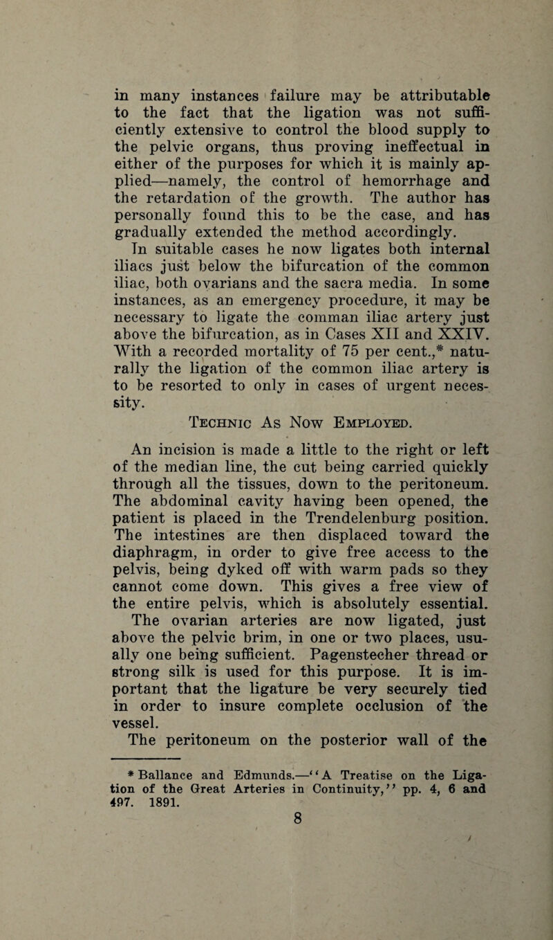 in many instances failure may be attributable to the fact that the ligation was not suffi¬ ciently extensive to control the blood supply to the pelvic organs, thus proving ineffectual in either of the purposes for which it is mainly ap¬ plied—namely, the control of hemorrhage and the retardation of the growth. The author has personally found this to be the case, and has gradually extended the method accordingly. In suitable cases he now ligates both internal iliacs just below the bifurcation of the common iliac, both ovarians and the sacra media. In some instances, as an emergency procedure, it may be necessary to ligate the comman iliac artery just above the bifurcation, as in Cases XII and XXIV. With a recorded mortality of 75 per cent.,* natu¬ rally the ligation of the common iliac artery is to be resorted to only in cases of urgent neces¬ sity. Technic As Now Employed. An incision is made a little to the right or left of the median line, the cut being carried quickly through all the tissues, down to the peritoneum. The abdominal cavity having been opened, the patient is placed in the Trendelenburg position. The intestines are then displaced toward the diaphragm, in order to give free access to the pelvis, being dyked off with warm pads so they cannot come down. This gives a free view of the entire pelvis, which is absolutely essential. The ovarian arteries are now ligated, just above the pelvic brim, in one or two places, usu¬ ally one being sufficient. Pagenstecher thread or strong silk is used for this purpose. It is im¬ portant that the ligature be very securely tied in order to insure complete occlusion of the vessel. The peritoneum on the posterior wall of the * Ballance and Edmunds.—■* ‘ A Treatise on the Liga¬ tion of the Great Arteries in Continuity, ’ ’ pp. 4, 6 and 497. 1891. 8 /