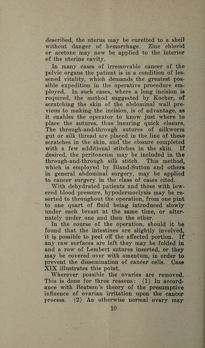 described, the uterus may be curetted to a shell without danger of hemorrhage. Zinc chlorid or acetone may now be applied to the interior of the uterine cavity. In many cases of irremovable cancer of the pelvic organs the patient is in a condition of les¬ sened vitality, which demands the greatest pos¬ sible expedition in the operative procedure em¬ ployed. In such cases, where a long incision is required, the method suggested by Kocher, of scratching the skin of the abdominal wall pre¬ vious to making the incision, is of advantage, as it enables the operator to know just where to place the sutures, thus insuring quick closure. The through-and-through sutures of silkworm gut or silk thread are placed in the line of these scratches in the skin, and the closure completed with a few additional stitches in the skin. If desired, the peritoneum may be included in the through-and-through silk stitch. This method, which is employed by Bland-Sutton and others in general abdominal surgery, may be applied to cancer surgery in the class of cases cited. With dehydrated patients and those with low¬ ered blood pressure, hypodermoclysis may be re¬ sorted to throughout the operation, from one pint to one quart of fluid being introduced slowly under each breast at the same time, or alter¬ nately under one and then the other. In the course of the operation, should it be found that the intestines are slightly involved, it is possible to peel off the affected portion. If any raw surfaces are left they may be folded in and a row of Lembert sutures inserted, or they may be covered over with omentum, in order to prevent the dissemination of cancer cells. Case XIX illustrates this point. Wherever possible the ovaries are removed. This is done for three reasons: (1) In accord¬ ance with Beatson’s theory of the presumptive influence of ovarian irritation upon the cancer process. (2) An otherwise normal ovary may