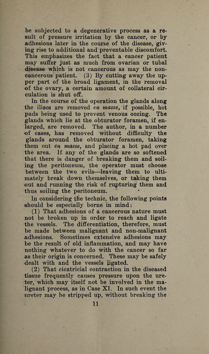 be subjected to a degenerative process as a re¬ sult of pressure irritation by the cancer, or by adhesions later in the course of the disease, giv¬ ing rise to additional and preventable discomfort. This emphasizes the fact that a cancer patient may suffer just as much from ovarian or tubal disease which is not cancerous as may the non- cancerous patient. (3) By cutting away the up¬ per part of the broad ligament, in the removal of the ovary, a certain amount of collateral cir¬ culation is shut off. In the course of the operation the glands along the iliacs are removed en masse, if possible, hot pads being used to prevent venous oozing. The glands which lie at the obturator foramen, if en¬ larged, are removed. The author, in a number of cases, has removed without difficulty the glands around the obturator foramen, taking them out en masse, and placing a hot pad over the area. If any of the glands are so softened i;hat there is danger of breaking them and soil¬ ing the peritoneum, the operator must choose between the two evils—leaving them to ulti¬ mately break down themselves, or taking them out and running the risk of rupturing them and thus soiling the peritoneum. In considering the technic, the following points •should be especially borne in mind: (1) That adhesions of a cancerous nature must not be broken up in order to reach and ligate the vessels'. The differentiation, therefore, must be made between malignant and non-malignant .adhesions. Sometimes extensive adhesions may be the result of old inflammation, and may have nothing whatever to do with the cancer so far as their origin is concerned. These may be safely dealt with and the vessels ligated. (2) That cicatricial contraction in the diseased tissue frequently causes pressure upon the ure¬ ter, which may itself not be involved in the ma¬ lignant process, as in Case XI. In such event the ureter may be stripped up, without breaking the