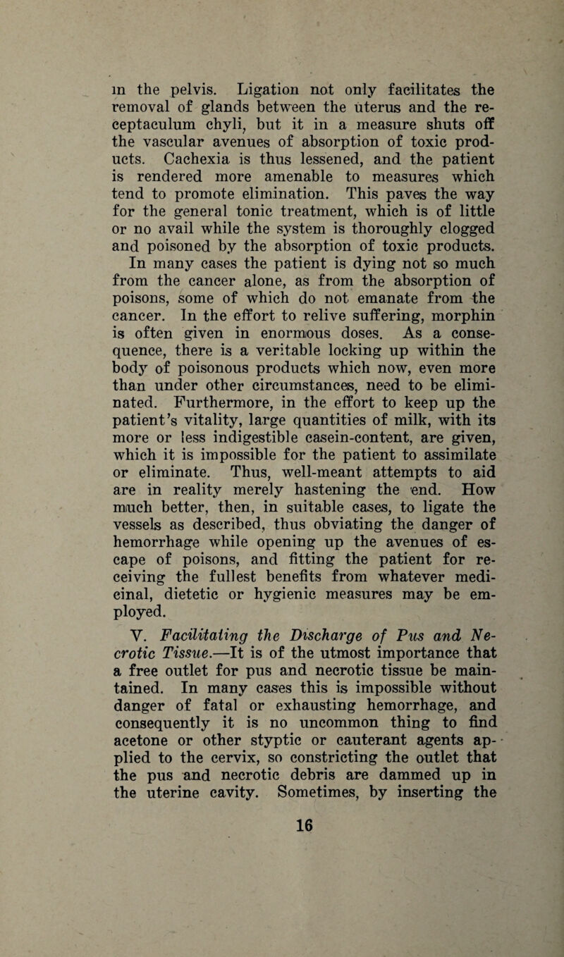 in the pelvis. Ligation not only facilitates the removal of glands between the uterus and the re- ceptaculum chyli, but it in a measure shuts off the vascular avenues of absorption of toxic prod¬ ucts. Cachexia is thus lessened, and the patient is rendered more amenable to measures which tend to promote elimination. This paves the way for the general tonic treatment, which is of little or no avail while the system is thoroughly clogged and poisoned by the absorption of toxic products. In many cases the patient is dying not so much from the cancer alone, as from the absorption of poisons, some of which do not emanate from the cancer. In the effort to relive suffering, morphin is often given in enormous doses. As a conse¬ quence, there is a veritable locking up within the body of poisonous products which now, even more than under other circumstances, need to be elimi¬ nated. Furthermore, in the effort to keep up the patient’s vitality, large quantities of milk, with its more or less indigestible casein-content, are given, which it is impossible for the patient to assimilate or eliminate. Thus, well-meant attempts to aid are in reality merely hastening the end. How much better, then, in suitable cases, to ligate the vessels as described, thus obviating the danger of hemorrhage while opening up the avenues of es¬ cape of poisons, and fitting the patient for re¬ ceiving the fullest benefits from whatever medi¬ cinal, dietetic or hygienic measures may be em¬ ployed. Y. Facilitating the Discharge of Pus and Ne¬ crotic Tissue.—It is of the utmost importance that a free outlet for pus and necrotic tissue be main¬ tained. In many eases this is impossible without danger of fatal or exhausting hemorrhage, and consequently it is no uncommon thing to find acetone or other styptic or cauterant agents ap- * plied to the cervix, so constricting the outlet that the pus and necrotic debris are dammed up in the uterine cavity. Sometimes, by inserting the