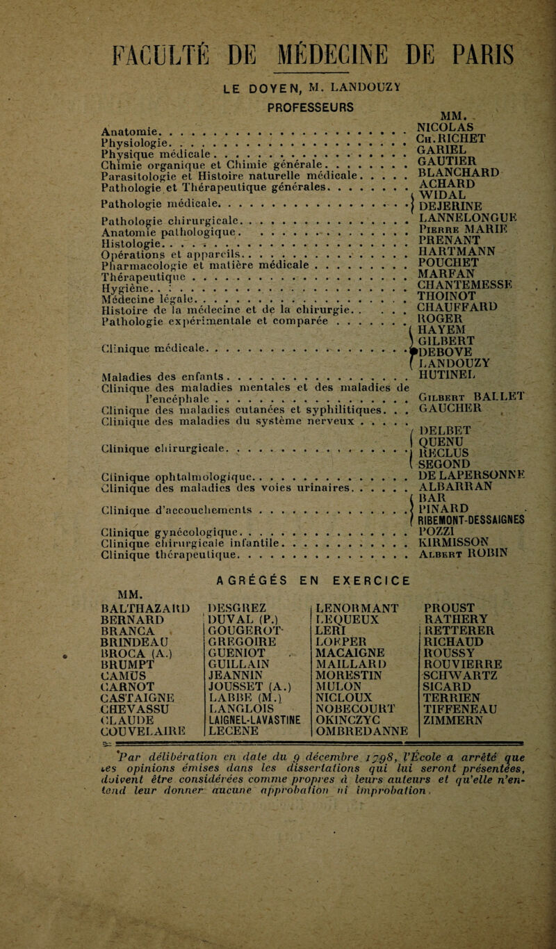 FACULTÉ DE MÉDECINE DE PARIS LE DOYEN, M. LANDOUZY PROFESSEURS MM. Anatomie .NICOLAS Physiologie.r^RIFT T Physique médicale.. ...nÀrrriwii Chimie organique et Chimie générale.CAUimit Parasitologie et Histoire naturelle médicale.\rnARn Pathologie et Thérapeutique générales.W1DA1L Pathologie médicale.. .j DEJEMNE Pathologie chirurgicale.LANNELONGUK Anatomie pathologique.. Histologie.PRENANT Opérations et appareils.HARTMANN Pharmacologie et matière médicale.POUCHEl ThérapeUq„c.ChTnTEMKSSK Médecine ‘légale*. !.. THOINOT Histoire de la médecine et de la chirurgie.CHAUFFARD Pathologie expérimentale et comparée.HAYEM -.. . .... ) GILBERT Clinique medicale.PDEBOVE (LANDOUZY Maladies des enfants.HUTINEL Clinique des maladies mentales et des maladies de l’encéphale.Gilbert BALLET Clinique des maladies cutanées et syphilitiques. . . GAUCHER Clinique des maladies du système nerveux. / DELBET Clinique chirurgicale.j j^qlUS (SEGOND Clinique ophtalmologique.DELAPERSONNE Clinique des maladies des voies urinaires.ALBARRAN l BAR Clinique d’accouchements.< PINARD f RIBENIONT-DESSAIGNES Clinique gynécologique.POZZI Clinique chirurgicale infantile.K1RMISSON Clinique thérapeutique.. . . Albert ROBIN AGRÉGÉS EN EXERCICE MM. BALTHAZARD BERNARD BRANCA BR1NDEAU BROC A (A.) BRUMPT CAMUS CARNOT CASTAIGNE CHEVASSU CLAUDE COU VE L AIRE ^1- ——^mrnm DESGREZ DUVAL (P.) GOUGEROT GREGOIRE GUENIOT GUILLAIN JEANNIN JOUSSET (A.) LABBE (M.). LANGLOIS LAIGNEL-LÀVASTINE LECENE LENORMANT LEQUEUX LERI LOFPER MACAIGNE MAILLARD MORESTIN MULON NICLOUX NOBECOURT OKINCZYC OMBREDANNE PROUST RATHERY RETTERER RICHAUD ROUSSY ROUVIERRE SCHWARTZ SICARD TERRIEN TIFFENEAU ZIMMERN *Par délibération en date.du g décembre Ijg8, l'École a arrêté que ces opinions émises dans les dissertations qui lui seront présentées, doivent être considérées comme propres à leurs auteurs et qu'elle n’en- tend leur donner aucune approbation ni improbation.