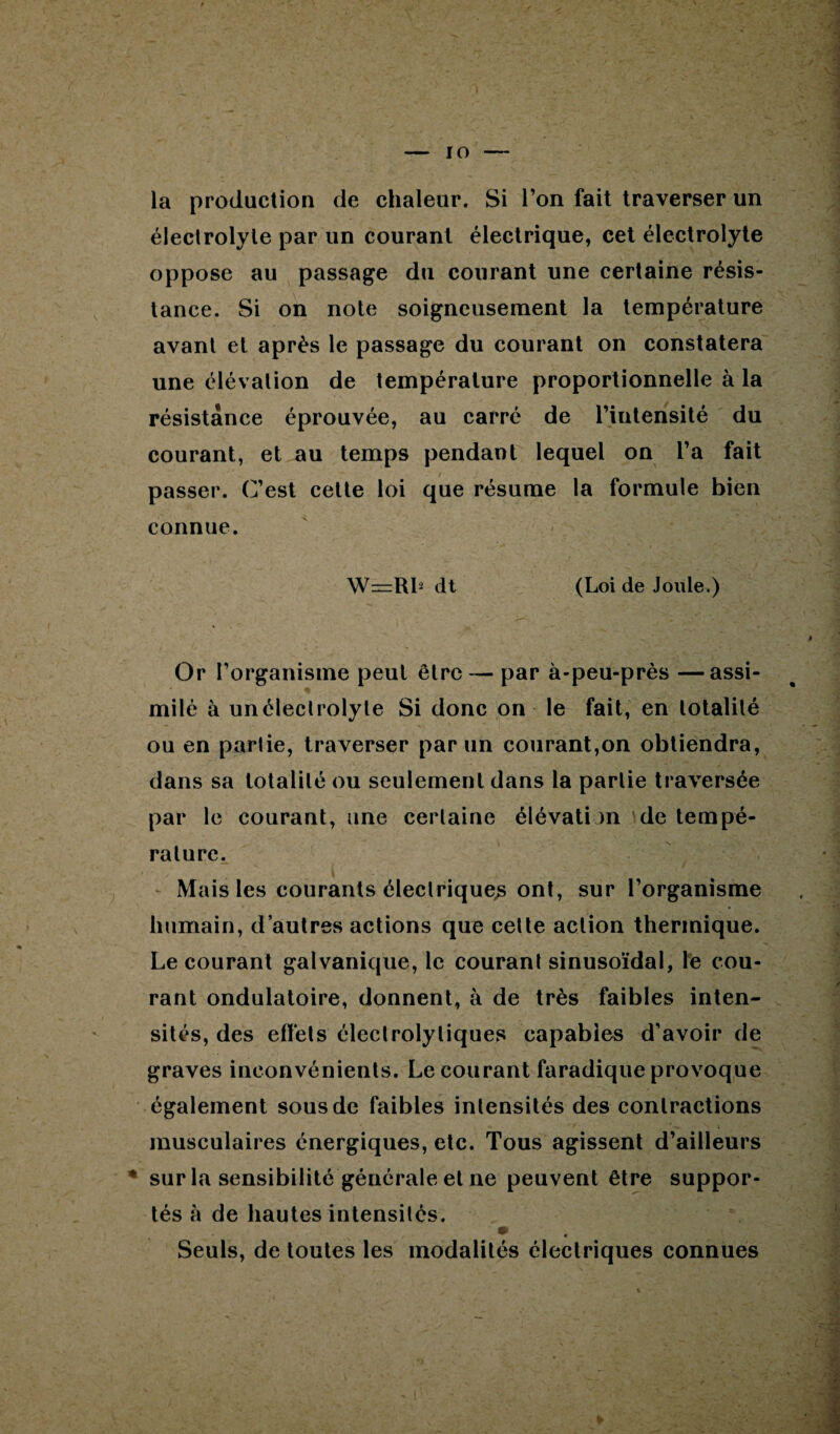 : •v - ; % . ■ 1 >rr\- ’ • •’ J%z * .r ' ■ v ’ ■ \ *’ • ■ *, ■ # ■  ; ni » — io — la production de chaleur. Si l’on fait traverser un électrolyte par un courant électrique, cet électrolyte oppose au passage du courant une certaine résis¬ tance. Si on note soigneusement la température avant et après le passage du courant on constatera une élévation de température proportionnelle à la résistance éprouvée, au carré de l’intensité du courant, et au temps pendant lequel on l’a fait passer. C’est cette loi que résume la formule bien connue. W=Rls dt (Loi de Joule.) # Or l’organisme peut être — par à-peu-près —assi¬ milé à unéleclrolyte Si donc on le fait, en totalité ou en partie, traverser par un courant,on obtiendra, dans sa totalité ou seulement dans la partie traversée par le courant, une certaine élévation de tempé¬ rature. Mais les courants électrique^ ont, sur l’organisme humain, d’autres actions que cette action thermique. Le courant galvanique, le courant sinusoïdal, le cou¬ rant ondulatoire, donnent, à de très faibles inten¬ sités, des effets électrolytiques capables d’avoir de graves inconvénients. Le courant faradique provoque également sous de faibles intensités des contractions musculaires énergiques, etc. Tous agissent d’ailleurs * sur la sensibilité générale et ne peuvent être suppor¬ tés à de hautes intensités. Seuls, de toutes les modalités électriques connues