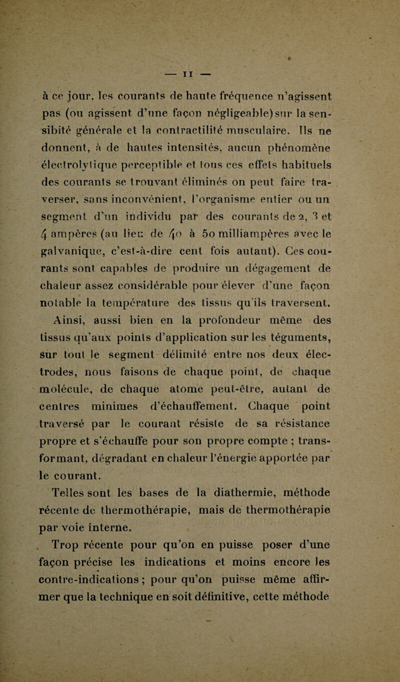 à ce jour, les courants de haute fréquence n’agissent pas (ou agissent d’une façon négligeable) sur la sen- sibité générale et la contractilité musculaire. Ils ne donnent, à de hautes intensités, aucun phénomène électrolytique perceptible et tous ces effets habituels des courants se trouvant éliminés on peut faire tra¬ verser, sans inconvénient, l’organisme entier ou un segment d’un individu par des courants de 2, .3 et 4 ampères (au lieu de 4° à 5o milliampères avec le galvanique, c’est-à-dire cent fois autant). Ces cou¬ rants sont capables de produire un dégagement de chaleur assez considérable pour élever d’une façon notable la température des tissus qu ils traversent. Ainsi, aussi bien en la profondeur même des tissus qu’aux points d’application sur les téguments, sur tout le segment délimité entre nos deux élec¬ trodes, nous faisons de chaque point, de chaque molécule, de chaque atome peut-être, autant de centres minimes d’échauffement. Chaque point traversé par le courant résiste de sa résistance propre et s’échauffe pour son propre compte ; trans- * formant, dégradant en chaleur l’énergie apportée par le courant. Telles sont les bases de la diathermie, méthode récente de thermothérapie, mais de thermothérapie par voie interne. Trop récente pour qu’on en puisse poser d’une façon précise les indications et moins encore les « contre-indications ; pour qu’on puisse même affir¬ mer que la technique en soit définitive, cette méthode