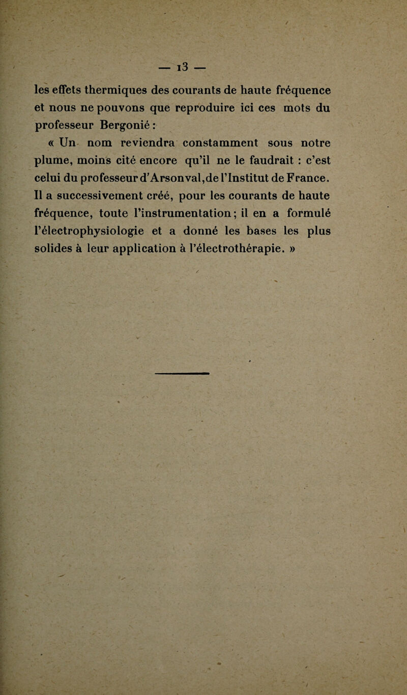 les effets thermiques des courants de haute fréquence et nous ne pouvons que reproduire ici ces mots du professeur Bergonié : « Un nom reviendra constamment sous notre plume, moins cité encore qu’il ne le faudrait : c’est celui du professeur d’Arsonval,de l’Institut de France. Il a successivement créé, pour les courants de haute fréquence, toute l’instrumentation; il en a formulé l’électrophysiologie et a donné les bases les plus solides à leur application à Pélectrothérapie. »