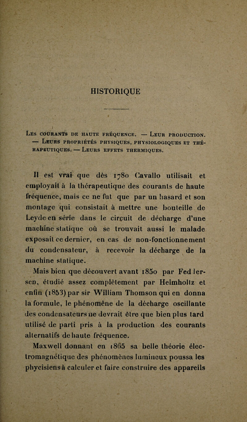 HISTORIQUE Les courants de haute fréquence. — Leur production. — Leurs propriétés physiques, physiologiques et thé¬ rapeutiques. — Leurs effets thermiques. Il est vrai que dès 1780 Cavallo utilisait et employait à la thérapeutique des courants de haute fréquence, mais ce ne fut que par un hasard et son montage qui consistait à mettre une bouteille de Leyde en série dans le circuit de décharge d’une machine statique où se trouvait aussi le malade exposait ce dernier, en cas de non-fonctionnement du condensateur, à recevoir la décharge de la machine sialique. Mais bien que découvert avant 1800 par Fedler- sen, éludié assez complètement par Heimhollz et enfin (i853) par sir William Thomson qui en donna la formule, le phénomène de la décharge oscillante des condensateurs 11e devrait être que bien plus tard utilisé de parti pris à la production des courants alternatifs de haute fréquence. Maxwell donnant en i8(>5 sa belle théorie élec¬ tromagnétique des phénomènes lumineux poussa les phycisiensà calculer et faire construire des appareils
