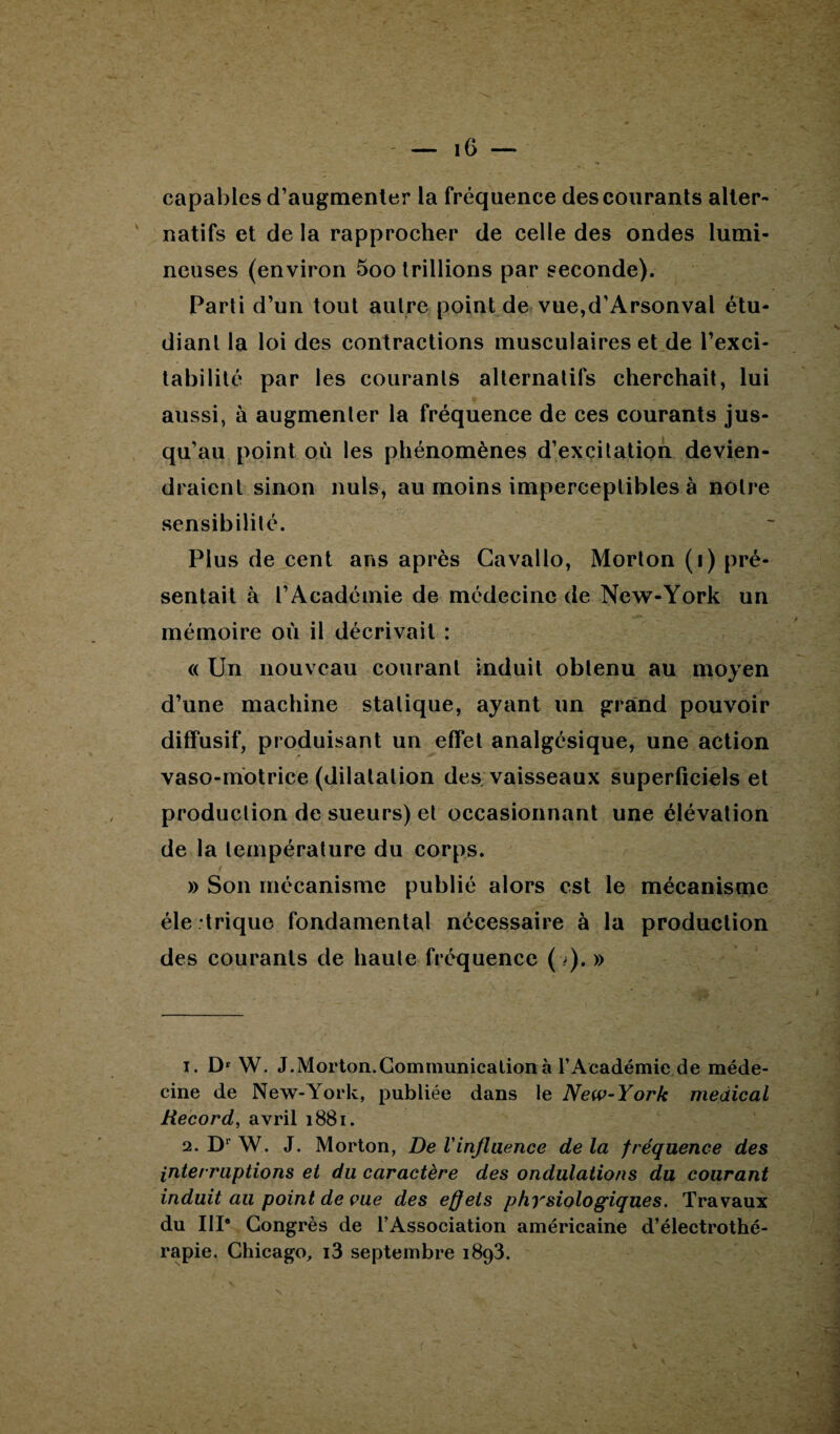 capables d’augmenter la fréquence des courants alter¬ natifs et de la rapprocher de celle des ondes lumi¬ neuses (environ 5oo Irillions par seconde). Parti d’un tout autre point de vue,d’Arsonval étu¬ diant la loi des contractions musculaires et de l’exci¬ tabilité par les courants alternatifs cherchait, lui aussi, à augmenter la fréquence de ces courants jus¬ qu’au point où les phénomènes d’excitation devien¬ draient sinon nuis, au moins imperceptibles à notre sensibilité. Plus de cent ans après Cavallo, Morton (i) pré¬ sentait à l’Académie de médecine de New-York un mémoire où il décrivait : <( Un nouveau courant induit obtenu au moyen d’une machine statique, ayant un grand pouvoir diffusif, produisant un effet analgésique, une action vaso-motrice (dilatation des vaisseaux superficiels et production de sueurs) et occasionnant une élévation de la température du corps. » Son mécanisme publié alors est le mécanisme éle trique fondamental nécessaire à la production des courants de haute fréquence (■>). » 1. D1 2 W. J.Morton.Communication à l’Académie de méde¬ cine de New-York, publiée dans le New-York medical Record, avril 1881. 2. D1 W. J. Morton, De Vinfluence de la fréquence des interruptions et du caractère des ondulations du courant induit au point de vue des effets physiologiques. Travaux du III* Congrès de l’Association américaine d’électrothé¬ rapie. Chicago, i3 septembre i8g3.