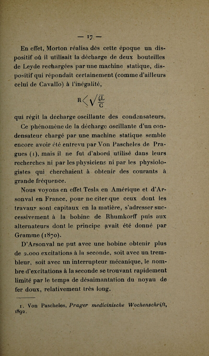 En effet, Morton réalisa dès cette époque un dis¬ positif où il utilisait la décharge de deux bouteilles de Leyde rechargées par une machine statique, dis¬ positif qui répondait certainement (comme d’ailleurs celui de Cavallo) à l’inégalité, R<V/| qui régit la décharge oscillante des condensateurs. Ce phénomène de la décharge oscillante d’un con¬ densateur chargé par une machine statique semble encore avoir été entrevu par Von Pascheles de Pra- gues (i), mais il ne fut d’abord utilisé dans leurs recherches ni par les physiciens ni par les physiolo¬ gistes qui cherchaient à obtenir des courants à grande fréquence. Nous voyons en effet Tesla en Amérique et d’Ar- sonval en France, pour ne citer que ceux dont les travaux sont capitaux en la matière, s’adresser suc¬ cessivement à la bobine de Rhumkorff puis aux alternateurs dont le principe avait été donné par Gramme (1870). D’Arsonval ne put avec une bobine obtenir plus de 2.000 excitations à la seconde, soit avec un trem- bleur, soit avec un interrupteur mécanique, le nom¬ bre d’excitations à la seconde se trouvant rapidement limité par le temps de désaimantation du noyau de fer doux, relativement très long. 1. Von Pascheles, Prager medicinische Wochenschrift,
