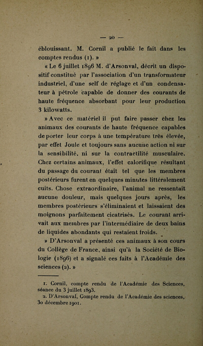éblouissant. M. Cornil a publié le fait dans les comptes rendus (i). » «Le 6juillet 1896 M. d’Arsonval, décrit un dispo¬ sitif constitué par l’association d’un transformateur industriel, d’une self de réglage et d’un condensa¬ teur à pétrole capable de donner des courants de haute fréquence absorbant pour leur production 3 kilowatts. » Avec ce matériel il put faire passer chez les animaux des courants de haute fréquence capables de porter leur corps à une température très élevée, par effet Joule et toujours sans aucune action ni sur la sensibilité, ni sur la contractilité musculaire. Chez certains animaux, l’effet calorifique résultant du passage du courant était tel que les membres postérieurs furent en quelques minutes littéralement cuits. Chose extraordinaire, l’animal ne ressentait aucune douleur, mais quelques jours après, les membres postérieurs s’éliminaient et laissaient des moignons parfaitement cicatrisés. Le courant arri- vait aux membres par l’intermédiaire de deux bains de liquides abondants qui restaient froids. » D’Arsonval a présenté ces animaux à son cours du Collège de France, ainsi qu’à la Société de Bio¬ logie (1896) et a signalé ces faits à l’Académie des sciences (2). » 1. Cornil, compte rendu de l’Académie des Sciences, séance du 3 juillet 1893. 2. D’Arsonval, Compte rendu de l’Académie des sciences, 3o décembre 1901.