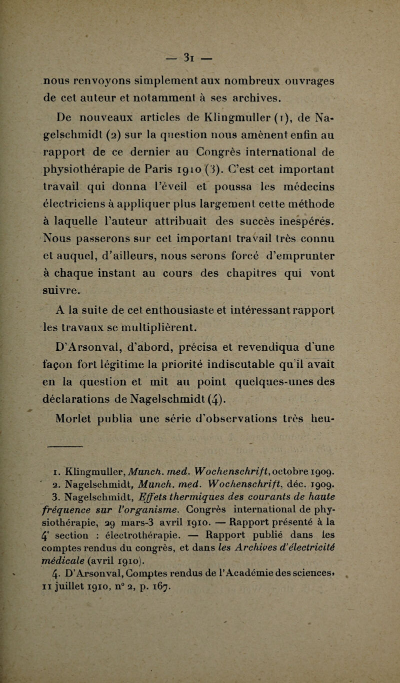 nous renvoyons simplement aux nombreux ouvrages de cet auteur et notamment à ses archives. De nouveaux articles de Klingmuller (t), de Na¬ gelschmidt (2) sur la question nous amènent enfin au rapport de ce dernier au Congrès international de physiothérapie de Paris 1910 (3). C’est cet important travail qui donna l’éveil et poussa les médecins électriciens à appliquer plus largement cette méthode à laquelle l’auteur attribuait des succès inespérés. Nous passerons sur cet important travail très connu et auquel, d’ailleurs, nous serons forcé d’emprunter à chaque instant au cours des chapitres qui vont suivre. A la suite de cet enthousiaste et intéressant rapport les travaux se multiplièrent. D’Arsonval, d’abord, précisa et revendiqua d’une façon fort légitime la priorité indiscutable qu il avait en la question et mit au point quelques-unes des déclarations de Nagelschmidt (4). Morlet publia une série d’observations très heu- 1. Klingmuller, Munch. med. Wochenschrift, octobre 1909. 2. Nagelschmidt, Munch. med. Wochenschrift, déc. 1909. 3. Nagelschmidt, Effets thermiques des courants de haute fréquence sur Vorganisme. Congrès international de phy¬ siothérapie, 29 mars-3 avril 1910. — Rapport présenté à la 4' section : électrothérapie. — Rapport publié dans les comptes rendus du congrès, et dans les Archives d’électricité médicale (avril 1910). 4- D’Arsonval, Comptes rendus de l’Académie des sciences» 11 juillet 1910, n° 2, p. 167.