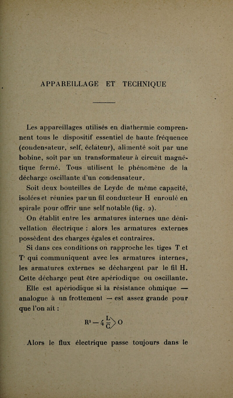 APPAREILLAGE ET TECHNIQUE Les appareillages utilisés en diathermie compren¬ nent tous le dispositif essentiel de haute fréquence (condensateur, self, éclateur), alimenté soit par une bobine, soit par un transformateur à circuit magné¬ tique fermé. Tous utilisent le phénomène de la décharge oscillante d’un condensateur. Soit deux bouteilles de Leyde de même capacité, isolées et réunies par un fil conducteur H enroulé en spirale pour offrir une self notable (fig. 2). On établit entre les armatures internes une déni¬ vellation électrique : alors les armatures externes possèdent des charges égales et contraires. Si dans ces conditions on rapproche les tiges T et T' qui communiquent avec les armatures internes, les armatures externes se déchargent par le fil H. Celte décharge peut être apériodique ou oscillante. r Elle est apériodique si la résistance ohmique — analogue à un frottement — est assez grande pour que l’on ait : R--45>o Alors le flux électrique passe toujours dans le