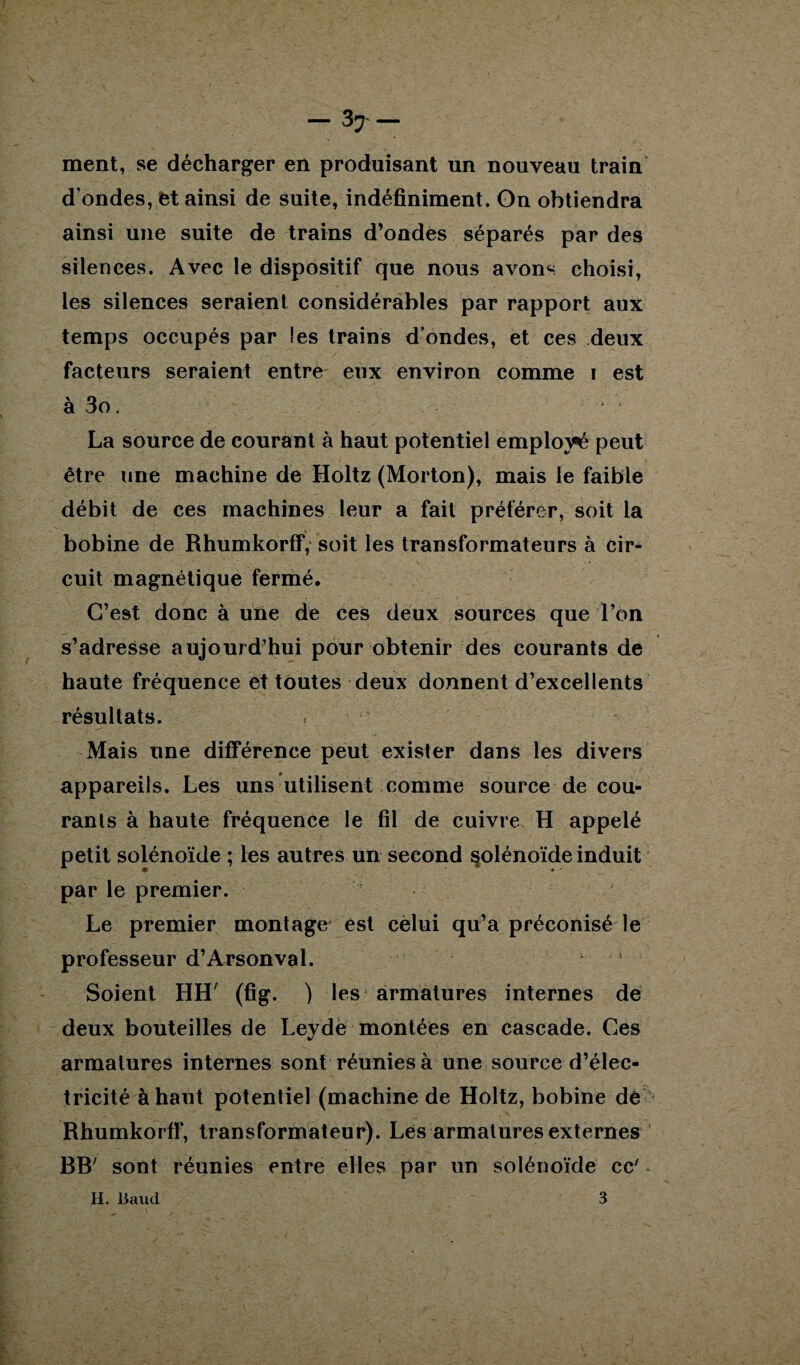 ment, se décharger en produisant un nouveau train d’ondes, et ainsi de suite, indéfiniment. On obtiendra ainsi une suite de trains d’ondes séparés par des silences. Avec le dispositif que nous avons choisi, les silences seraient considérables par rapport aux temps occupés par les trains d’ondes, et ces deux facteurs seraient entre eux environ comme i est à 3o. La source de courant à haut potentiel employé peut être une machine de Holtz (Morton), mais le faible débit de ces machines leur a fait préférer, soit la bobine de Rhumkorff, soit les transformateurs à cir¬ cuit magnétique fermé. C’est donc à une de ces deux sources que l’on s’adresse aujourd’hui pour obtenir des courants de haute fréquence et toutes deux donnent d’excellents résultats. Mais une différence peut exister dans les divers appareils. Les uns utilisent comme source de cou¬ rants à haute fréquence le fil de cuivre H appelé petit solénoïde ; les autres un second §olénoïde induit par le premier. Le premier montage est celui qu’a préconisé le professeur d’Arsonval. Soient HH' (fig. ) les armatures internes de deux bouteilles de Leydè montées en cascade. Ces armatures internes sont réunies à une source d’élec¬ tricité à haut potentiel (machine de Holtz, bobine de Rhumkorff, transformateur). Les armatures externes BB' sont réunies entre elles par un solénoïde cc' - H. Baud 3