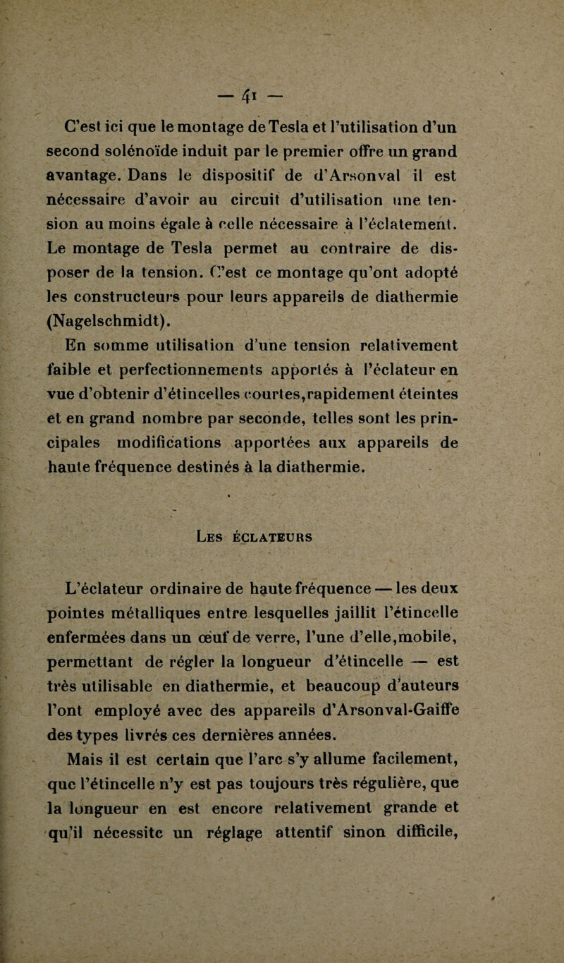 C’est ici que le montage deTesla et l’utilisation d’un second solénoïde induit par le premier offre un grand avantage. Dans le dispositif de d’Arsonval il est nécessaire d’avoir au circuit d’utilisation une ten¬ sion au moins égale à celle nécessaire à l’éclatement. Le montage de Tesla permet au contraire de dis¬ poser de la tension. C’est ce montage qu’ont adopté les constructeurs pour leurs appareils de diathermie (Nagelschmidt). En somme utilisation d’une tension relativement faible et perfectionnements apportés à l’éclateur en vue d’obtenir d’étincelles courtes,rapidement éteintes et en grand nombre par seconde, telles sont les prin¬ cipales modifications apportées aux appareils de haute fréquence destinés à la diathermie. Les éclateurs L’éclateur ordinaire de haute fréquence — les deux pointes métalliques entre lesquelles jaillit l’étincelle enfermées dans un oeuf de verre, l’une d’elle,mobile, permettant de régler la longueur d’étincelle — est très utilisable en diathermie, et beaucoup d’auteurs l’ont employé avec des appareils d’Arsonval-Gaiffe des types livrés ces dernières années. Mais il est certain que l’arc s’y allume facilement, que l’étincelle n’y est pas toujours très régulière, que la longueur en est encore relativement grande et qu’il nécessite un réglage attentif sinon difficile,