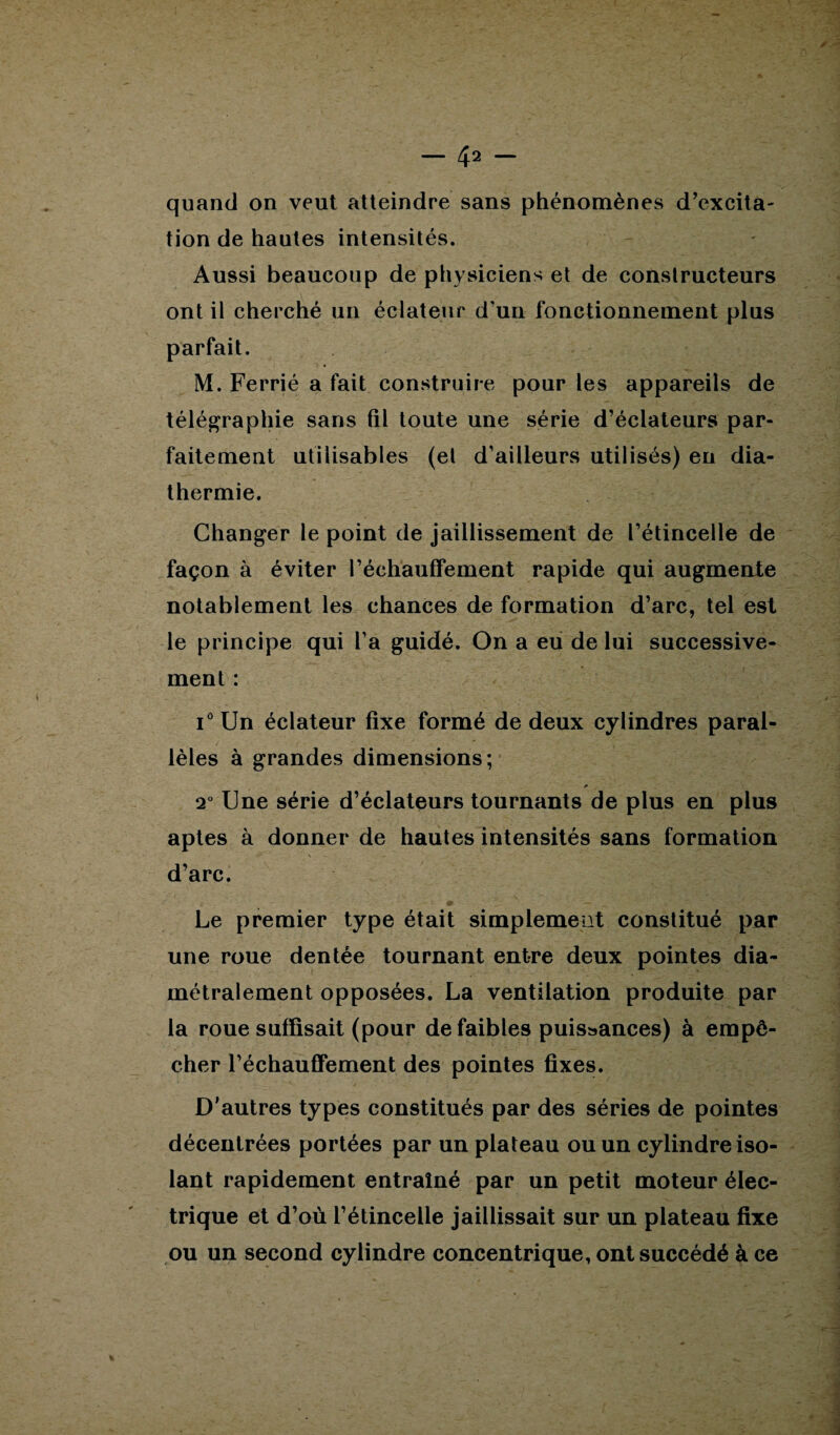 quand on veut atteindre sans phénomènes d’excita¬ tion de hautes intensités. Aussi beaucoup de physiciens et de constructeurs ont il cherché un éclateur d’un fonctionnement plus parfait. M. Ferrié a fait construire pour les appareils de télégraphie sans fil toute une série d’éclateurs par¬ faitement utilisables (et d’ailleurs utilisés) en dia¬ thermie. Changer le point de jaillissement de l’étincelle de façon à éviter réchauffement rapide qui augmente notablement les chances de formation d’arc, tel est le principe qui l’a guidé. On a eu de lui successive¬ ment : i° Un éclateur fixe formé de deux cylindres paral¬ lèles à grandes dimensions; * 2° Une série d’éclateurs tournants de plus en plus aptes à donner de hautes intensités sans formation d’arc. Le premier type était simplement constitué par une roue dentée tournant entre deux pointes dia¬ métralement opposées. La ventilation produite par la roue suffisait (pour de faibles puissances) à empê¬ cher réchauffement des pointes fixes. D'autres types constitués par des séries de pointes décentrées portées par un plateau ou un cylindre iso¬ lant rapidement entraîné par un petit moteur élec¬ trique et d’où l’étincelle jaillissait sur un plateau fixe ou un second cylindre concentrique, ont succédé à ce