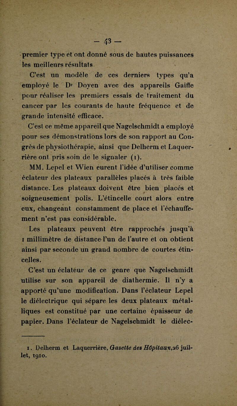 premier type et ont donné sous de hautes puissances les meilleurs résultats. C’est un modèle de ces derniers types qu’a employé le Dr Doyen avec des appareils Gaiffe pour réaliser les premiers essais de traitement du cancer par les courants de haute fréquence et de grande intensité efficace. C’est ce même appareil que Nagelschmidt a employé pour ses démonstrations lors de son rapport au Con¬ grès de physiothérapie, ainsi que Delherm et Laquer- rière ont pris soin de le signaler (i). MM. Lepel et Wien eurent l’idée d’utiliser comme éclateur des plateaux parallèles placés à très faible distance. Les plateaux doivent être bien placés et soigneusement polis. L’étincelle court alors entre eux, changeant constamment de place et réchauffe¬ ment n’est pas considérable. Les plateaux peuvent être rapprochés jusqu’à i millimètre de distance l’un de l’autre et on obtient ainsi par seconde un grand nombre de courtes étin¬ celles. C’est un éclateur de ce genre que Nagelschmidt utilise sur son appareil de diathermie. Il n’y a apporté qu’une modification. Dans l’éclateur Lepel le diélectrique qui sépare les deux plateaux métal¬ liques est constitué par une certaine épaisseur de papier. Dans l’éclateur de Nagelschmidt le diélec- i. Delherm et Laquerrière, Gazette des Hôpitaux,26 juil¬ let, T910.