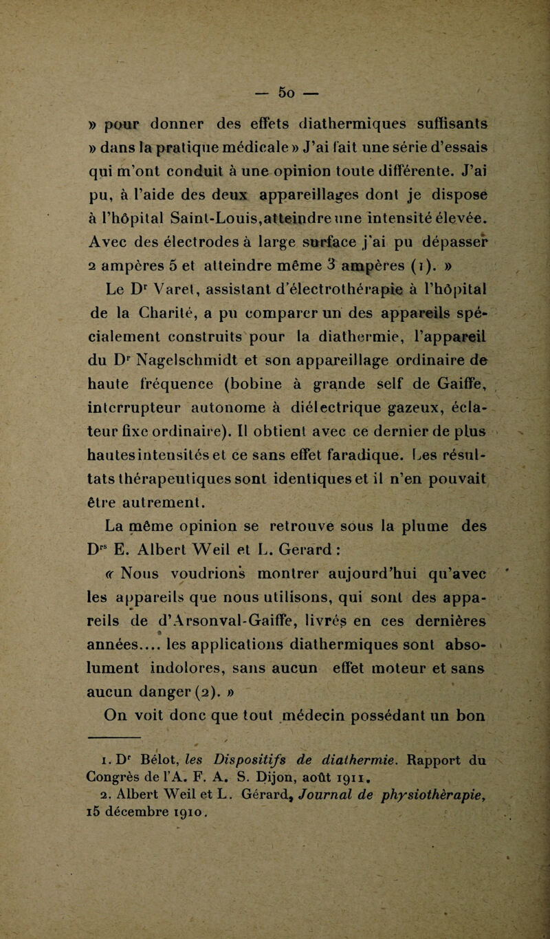 » pour donner des effets diathermiques suffisants » dans la pratique médicale » J’ai fait une série d’essais qui m’ont conduit à une opinion toute différente. J’ai pu, à l’aide des deux appareillages dont je dispose à l’hôpital Saint-Louis,atteindre une intensité élevée. Avec des électrodes à large surface j'ai pu dépasser 2 ampères 5 et atteindre même 3 ampères (i). » Le Dr Varet, assistant d’électrothérapie à l’hôpital de la Charité, a pu comparer un des appareils spé* cialement construits pour la diathermie, l’appareil du Dr Nagelschmidt et son appareillage ordinaire de haute fréquence (bobine à grande self de Gaiffe, interrupteur autonome à diélectrique gazeux, écla¬ teur fixe ordinaire). Il obtient avec ce dernier de plus hautesinteusités et ce sans effet faradique. Les résul¬ tats thérapeutiques sont identiques et il n’en pouvait être autrement. La même opinion se retrouve sous la plume des Drs E. Albert Weil et L. Gérard : « Nous voudrions montrer aujourd’hui qu’avec les appareils que nous utilisons, qui sont des appa- m reils de d’Arsonval-Gaiffe, livrés en ces dernières 9 années_les applications diathermiques sont abso¬ lument indolores, sans aucun effet moteur et sans aucun danger (2). » On voit donc que tout médecin possédant un bon 1. Dr Bélot, les Dispositifs de diathermie. Rapport du Congrès de l’A. F. A. S. Dijon, août 1911. 2. Albert Weil et L. Gérard, Journal de physiothérapie, i5 décembre 1910.