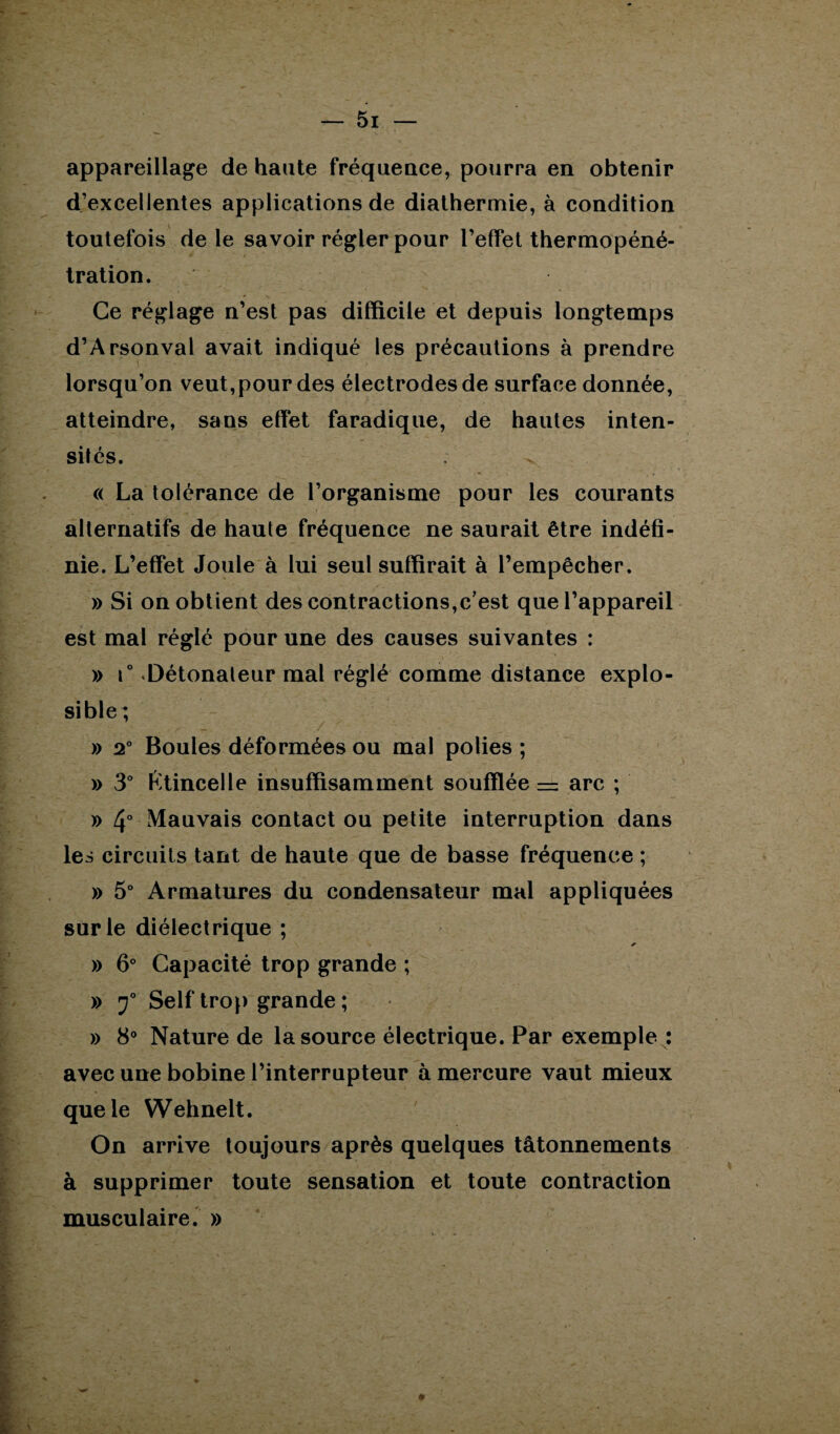 appareillage de haute fréquence, pourra en obtenir d’excellentes applications de diathermie, à condition toutefois de le savoir régler pour l’effet thermopéné¬ tration. Ce réglage n’est pas difficile et depuis longtemps d’Arsonval avait indiqué les précautions à prendre lorsqu’on veut,pour des électrodes de surface donnée, atteindre, sans effet faradique, de hautes inten¬ sités. « La tolérance de l’organisme pour les courants alternatifs de haute fréquence ne saurait être indéfi¬ nie. L’effet Joule à lui seul suffirait à l’empêcher. » Si on obtient des contractions,c’est que l’appareil est mal réglé pour une des causes suivantes : » i° «Détonateur mal réglé comme distance explo¬ sible ; » 2° Boules déformées ou mal polies ; » 3° Ktincelle insuffisamment soufflée = arc ; x> 4° Mauvais contact ou petite interruption dans les circuits tant de haute que de basse fréquence ; » 5° Armatures du condensateur mal appliquées sur le diélectrique ; » 6° Capacité trop grande ; » Self trop grande ; » 8° Nature de la source électrique. Par exemple : avec une bobine l’interrupteur à mercure vaut mieux que le Wehnelt. On arrive toujours après quelques tâtonnements à supprimer toute sensation et toute contraction musculaire. »