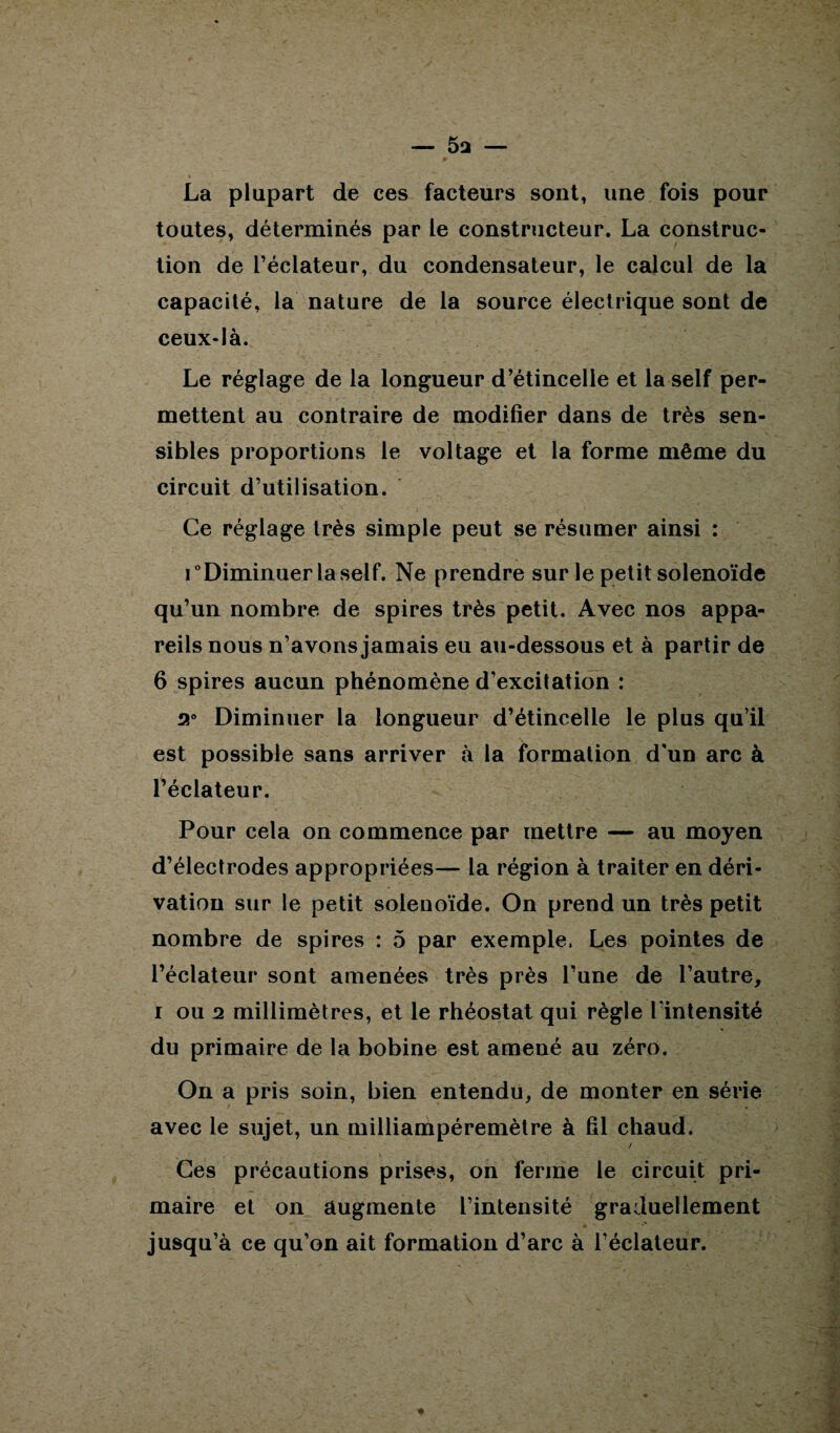 La plupart de ces facteurs sont, une fois pour toutes, déterminés par le constructeur. La construc¬ tion de l’éclateur, du condensateur, le calcul de la capacité, la nature de la source électrique sont de ceux-là. Le réglage de la longueur d’étincelle et la self per¬ mettent au contraire de modifier dans de très sen¬ sibles proportions le voltage et la forme même du circuit d’utilisation. Ce réglage très simple peut se résumer ainsi : i “Diminuer la self. Ne prendre sur le petit solenoïde qu’un nombre de spires très petit. Avec nos appa¬ reils nous n’avons jamais eu au-dessous et à partir de 6 spires aucun phénomène d’excitation : 2° Diminuer la longueur d’étincelle le plus qu’il est possible sans arriver à la formation d'un arc à l’éclateur. Pour cela on commence par mettre — au moyen d’électrodes appropriées— la région à traiter en déri¬ vation sur le petit solenoïde. On prend un très petit nombre de spires : 5 par exemple. Les pointes de l’éclateur sont amenées très près l’une de l’autre, i ou 2 millimètres, et le rhéostat qui règle l'intensité du primaire de la bobine est amené au zéro. On a pris soin, bien entendu, de monter en série avec le sujet, un milliampéremètre à fil chaud. / Ces précautions prises, on ferme le circuit pri¬ maire et on augmente l’intensité graduellement jusqu’à ce qu’on ait formation d’arc à l’éclateur.