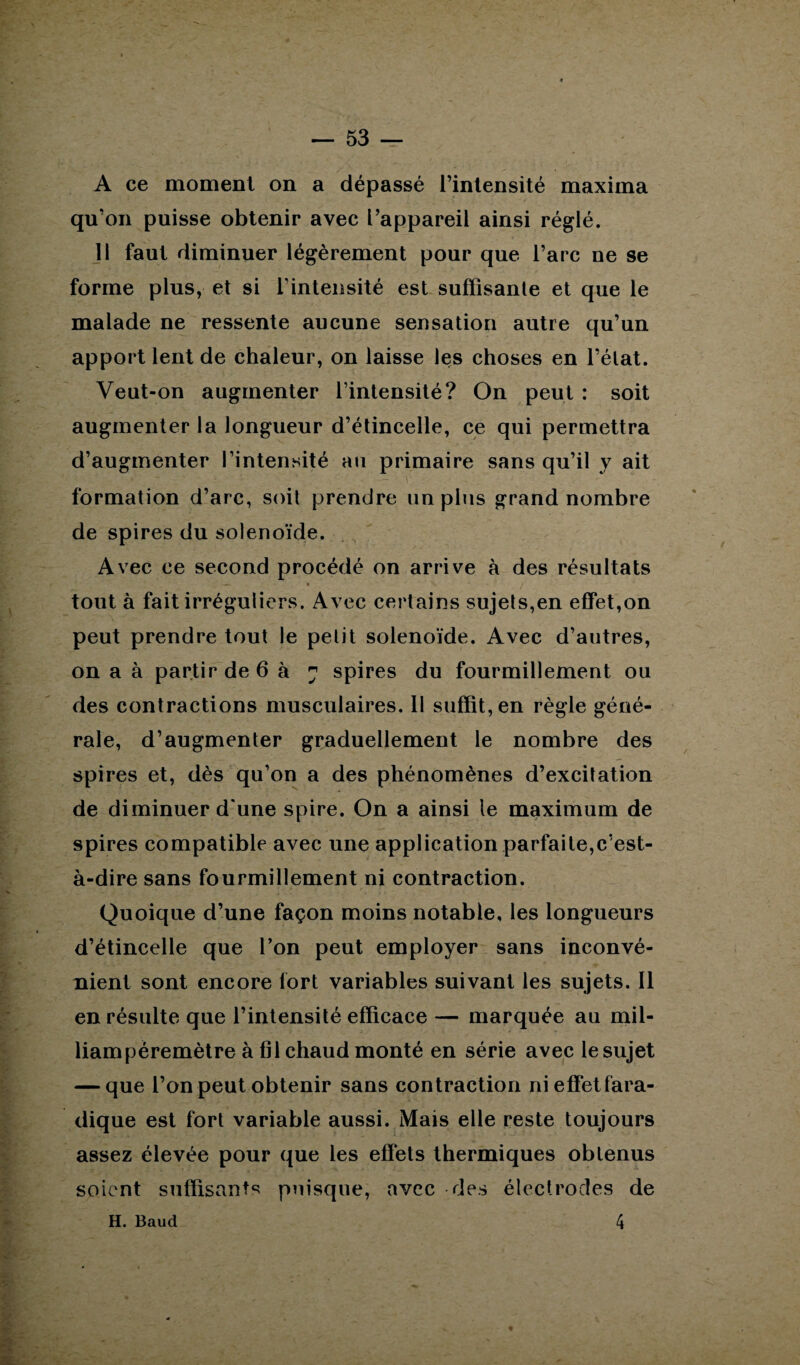 A ce moment on a dépassé l’intensité maxima qu’on puisse obtenir avec l’appareil ainsi réglé. 11 faut diminuer légèrement pour que l’arc ne se forme plus, et si l’intensité est suffisante et que le malade ne ressente aucune sensation autre qu’un apport lent de chaleur, on laisse les choses en l’état. Veut-on augmenter l’intensité? On peut : soit augmenter la longueur d’étincelle, ce qui permettra d’augmenter l’intensité an primaire sans qu’il y ait formation d’arc, soit prendre un plus grand nombre de spires du solenoïde. Avec ce second procédé on arrive à des résultats — * tout à fait irréguliers. Avec certains sujets,en effet,on peut prendre tout le petit solenoïde. Avec d’autres, on a à partir de 6 à 7 spires du fourmillement ou des contractions musculaires. 11 suffit, en règle géné¬ rale, d’augmenter graduellement le nombre des spires et, dès qu’on a des phénomènes d’excitation de diminuer d'une spire. On a ainsi le maximum de spires compatible avec une application parfaite,c’est- à-dire sans fourmillement ni contraction. Quoique d’une façon moins notable, les longueurs d’étincelle que l’on peut employer sans inconvé¬ nient sont encore tort variables suivant les sujets. Il en résulte que l’intensité efficace — marquée au mil- liampèremètre à fil chaud monté en série avec le sujet — que l’on peut obtenir sans contraction ni effet fara¬ dique est fort variable aussi. Mais elle reste toujours assez élevée pour que les effets thermiques obtenus soient suffisants puisque, avec des électrodes de 4 H. Baud